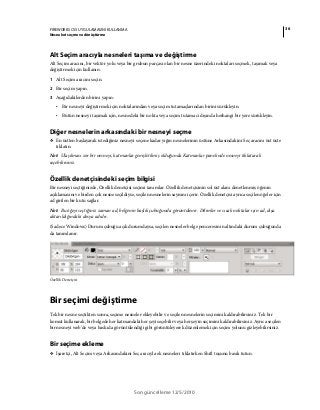 36FIREWORKS CS5 UYGULAMASINI KULLANMA
Nesneleri seçme ve dönüştürme
Son güncelleme 12/5/2010
Alt Seçim aracıyla nesneleri taşıma ve değiştirme
Alt Seçim aracını, bir vektör yolu veya bir grubun parçası olan bir nesne üzerindeki noktaları seçmek, taşımak veya
değiştirmek için kullanın.
1 Alt Seçim aracını seçin.
2 Bir seçim yapın.
3 Aşağıdakilerden birini yapın:
• Bir nesneyi değiştirmek için noktalarından veya seçim tutamaçlarından birini sürükleyin.
• Bütün nesneyi taşımak için, nesnedeki bir nokta veya seçim tutamacı dışında herhangi bir yere sürükleyin.
Diğer nesnelerin arkasındaki bir nesneyi seçme
❖ En üstten başlayarak istediğiniz nesneyi seçene kadar yığın nesnelerinin üstüne Arkasındakini Seç aracını üst üste
tıklatın.
Not: Ulaşılması zor bir nesneyi, katmanlar genişletilmiş olduğunda Katmanlar panelinde nesneyi tıklatarak
seçebilirsiniz.
Özellik denetçisindeki seçim bilgisi
Bir nesneyi seçtiğinizde, Özellik denetçisi seçimi tanımlar. Özellik denetçisinin sol üst alanı denetlenmiş öğenin
açıklamasını ve birden çok nesne seçildiyse, seçilen nesnelerin sayısını içerir. Özellik denetçisi ayrıca seçilen öğeler için
ad girilen bir kutu sağlar.
Not: Bu öğeyi seçtiğiniz zaman ad, belgenin başlık çubuğunda görüntülenir. Dilimler ve sıcak noktalar için ad, dışa
aktarıldığındaki dosya adıdır.
(Sadece Windows) Durum çubuğu açık durumdaysa, seçilen nesneler belge penceresinin altındaki durum çubuğunda
da tanımlanır.
Özellik Denetçisi
Bir seçimi değiştirme
Tek bir nesne seçtikten sonra, seçime nesneler ekleyebilir ve seçilen nesnelerin seçimini kaldırabilirsiniz. Tek bir
komut kullanarak, bir belgede her katmandaki her şeyi seçebilir veya her şeyin seçimini kaldırabilirsiniz. Ayrıca seçilen
bir nesneyi web’de veya baskıda görüntülendiği gibi görüntüleyerek düzenlemek için seçim yolunu gizleyebilirsiniz.
Bir seçime ekleme
❖ İşaretçi, Alt Seçim veya Arkasındakini Seç aracıyla ek nesneleri tıklatırken Shift tuşunu basılı tutun.
 