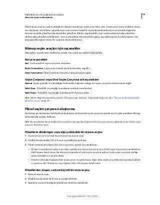38FIREWORKS CS5 UYGULAMASINI KULLANMA
Nesneleri seçme ve dönüştürme
Son güncelleme 12/5/2010
Piksel seçim araçları, seçilen piksellerin alanını tanımlayan seçim çerçeveleri çizer. Seçim çerçevesini çizdikten sonra,
onu taşıyarak, ona ekleme yaparak veya onun üzerine başka bir seçim dayandırarak seçim çerçevesini değiştirin.
Seçimin içindeki pikselleri düzenleyebilir, piksellere filtreler uygulayabilir veya seçimin dışında kalan pikselleri
etkilemeden pikselleri silebilirsiniz. Ayrıca, piksellerin düzenleyebileceğiniz, taşıyabileceğiniz, kesebileceğiniz veya
kopyalayabileceğiniz yüzen bir seçimini oluşturabilirsiniz.
Bitmap seçim araçları için seçenekler
Bitmap'leri seçmek üzere kullanılan araçlar için çeşitli seçenekler kullanılabilir.
Kenar seçenekleri
Sert Net kenarlı bir seçim çerçevesi oluşturur.
Kenar Yumuşatma Seçim çerçevesinde pürüzlü kenarları engeller.
Geçiş Yumuşatma Piksel seçiminin kenarını yumuşatmanızı sağlar.
Seçim Çerçevesi veya Oval Seçim Çerçevesi stil seçenekleri
Normal İçinde genişlik ve yüksekliğin birbirinden bağımsız olduğu bir seçim çerçevesi oluşturmanızı sağlar.
Sabit Oran Yükseklik ve genişliği tanımlanan oranlarla sınırlandırır.
Sabit Boyut Yükseklik ve genişliği tanımlanan bir boyuta ayarlar.
Not: Sihirli Değnek aracında ayrıca bir Tolerans ayarı bulunur. Daha fazla bilgi için, bkz. “Benzer renkli alanlardaki
pikselleri seçme” sayfa 39.
Piksel seçimi çerçevesi oluşturma
Bir bitmap görüntüsünün belirli piksel alanlarının etrafında bir seçim çerçevesi çizmek için Araçlar panelinin Bitmap
bölümündeki araçları kullanın.
Not: Bu araçlardan birini kullanırken seçiminiz için ayarları değiştirmek üzere, seçiminizi yapmadan önce Canlı seçim
çerçevesi kutusunu seçin.
Piksellerin dikdörtgen veya elips şeklindeki bir alanını seçme
1 Seçim Çerçevesi veya Oval Seçim Çerçevesi aracını seçin.
2 Özellik denetçisindeki Stil ve Kenar seçeneklerini ayarlayın.
3 Piksel seçimini tanımlayan bir seçim çerçevesi çizmek için sürükleyin.
• Ek kare veya dairesel seçim çerçeveleri çizmek için, Seçim Çerçevesi veya Oval Seçim Çerçevesi'ni sürüklerken
Shift tuşunu basılı tutun. Bir dizi seçim yaparken Canlı seçim çerçevesi açıksa, Canlı seçim çerçevesi özelliği
sadece dizideki son seçimi etkiler.
• Orta bir noktadan başlayarak bir seçim çerçevesi çizmek için, diğer etkin seçim çerçevelerinin seçimini kaldırın
ve çizerken Alt (Windows) veya Option (Mac OS) tuşunu basılı tutun.
Piksellerden oluşan, serbest biçimli bir alanı seçme
1 Kement aracını seçin.
2 Özellik denetçisinde bir Kenar seçeneği belirleyin.
3 İşaretçiyi, seçmek istediğiniz piksellerin etrafında sürükleyin.
 