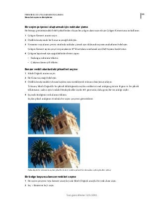 39FIREWORKS CS5 UYGULAMASINI KULLANMA
Nesneleri seçme ve dönüştürme
Son güncelleme 12/5/2010
Bir seçim çerçevesi oluşturmak için noktalar çizme
Bir bitmap görüntüsündeki belirli piksellerden oluşan bir çokgen alanı seçmek için Çokgen Kement aracını kullanın.
1 Çokgen Kement aracını seçin.
2 Özellik denetçisinde bir Kenar seçeneği belirleyin.
3 Nesnenin veya alanın çevresi etrafında noktalar çizmek için tıklatarak seçimin anahatlarını belirleyin.
Çokgen Kement seçim çerçevesi parçalarını 45°'lik artışlara sınırlamak için Shift tuşunu basılı tutun.
4 Çokgeni kapatmak için aşağıdakilerden birini yapın:
• Başlangıç noktasını tıklatın.
• Çalışma alanını çift tıklatın.
Benzer renkli alanlardaki pikselleri seçme
1 Sihirli Değnek aracını seçin.
2 Bir Kenar seçeneği belirleyin.
3 Özellik denetçisindeki tolerans kaydırıcısını sürükleyerek tolerans düzeyini ayarlayın.
Tolerans, Sihirli Değnek'le bir pikseli tıklattığınızda seçilen renklerin tonal aralığını gösterir. 0 girer ve bir pikseli
tıklatırsanız, sadece aynı tondaki bitişik pikseller seçilir. 65 girerseniz, daha geniş bir ton aralığı seçilir.
4 Seçmek istediğiniz renk alanını tıklatın.
Seçilen piksel aralığının etrafında bir seçim çerçevesi görüntülenir.
Daha düşük bir toleransla seçilen pikseller (üstte) ve daha yüksek bir toleransla seçilen pikseller (altta)
Bir belge boyunca benzer renkleri seçme
1 Bir seçim çerçevesi veya kement aracıyla ya da Sihirli Değnek aracıyla bir renk alanı seçin.
2 Seç > Benzerini Seç’i seçin.
 