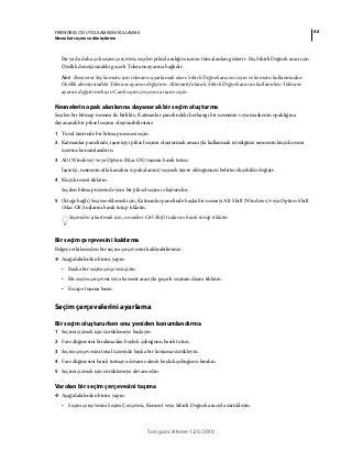 40FIREWORKS CS5 UYGULAMASINI KULLANMA
Nesneleri seçme ve dönüştürme
Son güncelleme 12/5/2010
Bir ya da daha çok seçim çerçevesi, seçilen piksel aralığını içeren tüm alanları gösterir. Bu, Sihirli Değnek aracı için
Özellik denetçisindeki geçerli Tolerans ayarına bağlıdır.
Not: Benzerini Seç komutu için toleransı ayarlamak üzere Sihirli Değnek aracını seçin ve komutu kullanmadan
Özellik denetçisindeki Tolerans ayarını değiştirin. Alternatif olarak, Sihirli Değnek aracını kullanırken Tolerans
ayarını değiştirmek için Canlı seçim çerçevesi aracını seçin.
Nesnelerin opak alanlarına dayanarak bir seçim oluşturma
Seçilen bir bitmap nesnesi ile birlikte, Katmanlar panelindeki herhangi bir nesnenin veya maskenin opaklığına
dayanarak bir piksel seçimi oluşturabilirsiniz.
1 Tuval üzerinde bir bitmap nesnesi seçin.
2 Katmanlar panelinde, işaretçiyi piksel seçimi oluşturmak amacıyla kullanmak istediğiniz nesnenin küçük resmi
üzerine konumlandırın.
3 Alt (Windows) veya Option (Mac OS) tuşunu basılı tutun.
İşaretçi, nesnenin alfa kanalını (opak alanını) seçmek üzere olduğunuzu belirtecek şekilde değişir.
4 Küçük resmi tıklatın.
Seçilen bitmap üzerinde yeni bir piksel seçimi oluşturulur.
5 (İsteğe bağlı) Seçime eklemek için, Katmanlar panelinde başka bir nesneyi Alt-Shift (Windows) veya Option-Shift
(Mac OS) tuşlarını basılı tutup tıklatın.
Seçimden çıkartmak için, nesneleri Ctrl-Shift tuşlarını basılı tutup tıklatın.
Bir seçim çerçevesini kaldırma
Belgeyi etkilemeden bir seçim çerçevesini kaldırabilirsiniz.
❖ Aşağıdakilerden birini yapın:
• Başka bir seçim çerçevesi çizin.
• Bir seçim çerçevesi veya kement aracıyla geçerli seçimin dışını tıklatın.
• Escape tuşuna basın.
Seçim çerçevelerini ayarlama
Bir seçim oluştururken onu yeniden konumlandırma
1 Seçimi çizmek için sürüklemeye başlayın.
2 Fare düğmesini bırakmadan boşluk çubuğunu basılı tutun.
3 Seçim çerçevesini tuval üzerinde başka bir konuma sürükleyin.
4 Fare düğmesini basılı tutmaya devam ederek boşluk çubuğunu bırakın.
5 Seçimi çizmek için sürüklemeye devam edin.
Varolan bir seçim çerçevesini taşıma
❖ Aşağıdakilerden birini yapın:
• Seçim çerçevesini Seçim Çerçevesi, Kement veya Sihirli Değnek aracıyla sürükleyin.
 