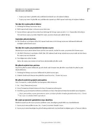 41FIREWORKS CS5 UYGULAMASINI KULLANMA
Nesneleri seçme ve dönüştürme
Son güncelleme 12/5/2010
• Seçim çerçevesini 1 piksellik artış aralıklarında itelemek için ok tuşlarını kullanın.
• Seçim çerçevesini 10 piksellik artış aralıklarında taşımak için Shift tuşunu basılı tutup ok tuşlarını kullanın.
Varolan bir seçime piksel ekleme
1 Herhangi bir bitmap seçim aracı seçin.
2 Shift tuşunu basılı tutun ve ek seçim çerçeveleri çizin.
3 Seçime ekleme yapmaya devam etmek için herhangi bir bitmap seçim aracıyla 1. ve 2. basamakları tekrarlayın.
Üst üste binen seçim çerçeveleri bitişik bir seçim çerçevesi oluşturacak şekilde birleşir.
Seçimden piksel çıkartma
❖ Alt (Windows) veya Option (Mac OS) tuşunu basılı tutun ve bir bitmap seçim aracı kullanarak kaldırmak
istediğiniz piksel alanını seçin.
Varolan bir seçim çerçevesinin bir kısmını seçme
Orijinal seçim çerçevesinin üstüne binen yeni bir tane çizerek, varolan bir seçim çerçevesinin bir kısmını seçin.
1 Alt+Shift (Windows) veya Option+Shift (Mac OS) tuşlarını basılı tutup orijinal seçim çerçevesiyle üst üste binen
bir seçim çerçevesi oluşturun.
2 Fare düğmesini serbest bırakın.
Sadece iki seçim çerçevesinin üst üste binen alanlarındaki pikseller seçilir.
Bir piksel seçimini ters çevirme
Geçerli bir piksel seçimini kullanarak, geçerli olarak seçili olmayan tüm pikselleri seçen başka bir piksel seçimi
oluşturabilirsiniz.
1 Herhangi bir bitmap seçim aracı kullanarak bir piksel seçimi yapın.
2 Orijinal olarak seçili olmayan tüm pikselleri seçmek için Seç > Tersini Seç'i seçin.
Bir piksel seçiminin geçişini yumuşatma
Geçiş Yumuşatma , seçilen pikseller için transparan efekti oluşturur.
1 Seç > Geçiş Yumuşatma'yı seçin.
2 Geçiş Yumuşatma iletişim kutusuna bir Geçiş Yumuşatma miktarı girin.
3 Gerekliyse, geçiş yumuşatma miktarını ayarlamak için Geçiş Yumuşatma iletişim kutusundaki sayıyı değiştirin.
Geçişi yumuşatılmış seçimin görünümünü, seçimi çevreleyen pikseller olmadan görüntülemek için Seç > Tersini
Seç'i seçin ve ardından Delete tuşuna basın.
Bir seçim çerçevesini genişletme veya daraltma
Pikselleri seçmek için bir seçim çerçevesi çizdikten sonra, kenarlığını genişletebilir veya daraltabilirsiniz.
1 Seçim çerçevesini çizdikten sonra, Seç > Seçim Çerçevesini Genişlet'i seçin.
2 Seçim çerçevesinin kenarlığını kaç piksel kadar genişletmek veya daraltmak istediğinizi girin ve Tamam'ı tıklatın.
 