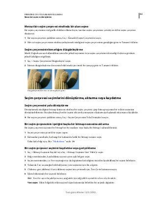 42FIREWORKS CS5 UYGULAMASINI KULLANMA
Nesneleri seçme ve dönüştürme
Son güncelleme 12/5/2010
Mevcut bir seçim çerçevesi etrafında bir alan seçme
Bir seçim çerçevesine özel grafik efektleri eklemek için, varolan seçim çerçevesini çevreleyen ek bir seçim çerçevesi
oluşturun.
1 Bir seçim çerçevesi çizdikten sonra, Seç > Kenarlık Seçim Çerçevesi'ni seçin.
2 Mevcut seçim çerçevesinin etrafına yerleştirmek istediğiniz seçim çerçevesinin genişliğini girin ve Tamam'ı tıklatın.
Seçim çerçevesinin kenarlığını düzgünleştirme
Sihirli Değnek aracını kullandıktan sonra bir piksel seçiminin veya seçim çerçevesinin kenarlığı boyunca görünen
piksel fazlalığını engelleyin.
1 Seç > Seçim Çerçevesini Düzgünleştir'i seçin.
2 İstenen düzgünleştirme derecesini belirlemek için örnek bir yarıçap girin ve Tamam'ı tıklatın.
Düzgünleştirmeden önce ve sonra piksel seçimi
Seçim çerçevesi seçimlerini dönüştürme, aktarma veya kaydetme
Seçim çerçevesini yola dönüştürme
Dönüştürmek istediğiniz bitmap kısmının etrafına bir seçim çerçevesi çizip bitmap seçimini bir vektör nesnesine
dönüştürebilirsiniz. Bu işlem bitmap'ten bir seçimi izleyerek animasyon oluşturmaya başlamak istiyorsanız faydalıdır.
❖ Bir seçim çerçevesi çizdikten sonra, Seç > Seçim Çerçevesini Yola Dönüştür'ü seçin.
Bir seçim çerçevesinin içeriğini başka bir bitmap nesnesine aktarma
Bir seçim çerçevesi seçimini bir bitmap'ten bir maskeye veya başka bir bitmap'e aktarabilirsiniz.
1 Seçim çerçevesini çizerek bir seçim yapın.
2 Katmanlar panelinde, herhangi bir katmanda farklı bir bitmap nesnesi seçin.
Daha fazla bilgi için, bkz. “Maskeleme” sayfa 136
Bir seçim çerçevesi seçimini kaydetme veya geri yükleme
1 Seç > Bitmap Seçimini Kaydet veya Seç > Bitmap Seçimini Geri Yükle'yi seçin.
2 Belge menüsünden, kaydedilmiş seçimi içeren açık belgeyi seçin.
3 Seçim menüsünden, ya Yeni seçeneğini ya da değiştirmek istediğiniz önceden kaydedilmiş bir seçimi belirleyin.
4 Yukarıda Yeni seçeneğini belirlediyseniz, yeni seçiminiz için bir ad girin.
5 (Yalnızca geri yükleme) Geri yüklenen seçimi ters çevirmek için, Ters Çevir kutusunu seçin.
6 İşlem bölümünde bir seçenek belirleyin:
Not: Yeni bir seçim kaydediyorsanız, aşağıdaki tüm değişiklik seçenekleri devre dışı bırakılır.
Yeni seçim Etkin belgedeki etkin seçimi Seçim kutusunda belirtilen bir seçimle değiştirir.
 