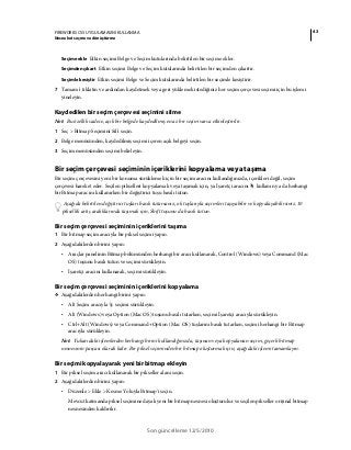 43FIREWORKS CS5 UYGULAMASINI KULLANMA
Nesneleri seçme ve dönüştürme
Son güncelleme 12/5/2010
Seçime ekle Etkin seçimi Belge ve Seçim kutularında belirtilen bir seçime ekler.
Seçimden çıkart Etkin seçimi Belge ve Seçim kutularında belirtilen bir seçimden çıkartır.
Seçimle kesiştir Etkin seçimi Belge ve Seçim kutularında belirtilen bir seçimle kesiştirir.
7 Tamam'ı tıklatın ve ardından kaydetmek veya geri yüklemek istediğiniz her seçim çerçevesi seçimi için bu işlemi
yineleyin.
Kaydedilen bir seçim çerçevesi seçimini silme
Not: Bu özellik sadece, açık bir belgede kaydedilmiş en az bir seçim varsa etkinleştirilir.
1 Seç > Bitmap Seçimini Sil'i seçin.
2 Belge menüsünden, kaydedilmiş seçimi içeren açık belgeyi seçin.
3 Seçim menüsünden seçimi belirleyin.
Bir seçim çerçevesi seçiminin içeriklerini kopyalama veya taşıma
Bir seçim çerçevesini yeni bir konuma sürüklemek için bir seçim aracını kullandığınızda, içerikleri değil, seçim
çerçevesi hareket eder. Seçilen pikselleri kopyalamak veya taşımak için, ya İşaretçi aracını kullanın ya da herhangi
bir Bitmap aracını kullanırken bir değiştirici tuşu basılı tutun.
Aşağıda belirtilen değiştirici tuşları basılı tutarsanız, ok tuşlarıyla seçimleri taşıyabilir ve kopyalayabilirsiniz. 10
piksellik artış aralıklarında taşımak için, Shift tuşunu da basılı tutun.
Bir seçim çerçevesi seçiminin içeriklerini taşıma
1 Bir bitmap seçim aracıyla bir piksel seçimi yapın.
2 Aşağıdakilerden birini yapın:
• Araçlar panelinin Bitmap bölümünden herhangi bir aracı kullanarak, Control (Windows) veya Command (Mac
OS) tuşunu basılı tutun ve seçimi sürükleyin.
• İşaretçi aracını kullanarak, seçimi sürükleyin.
Bir seçim çerçevesi seçiminin içeriklerini kopyalama
❖ Aşağıdakilerden herhangi birini yapın:
• Alt Seçim aracıyla seçimi sürükleyin.
• Alt (Windows) veya Option (Mac OS) tuşunu basılı tutarken, seçimi İşaretçi aracıyla sürükleyin.
• Ctrl+Alt (Windows) veya Command+Option (Mac OS) tuşlarını basılı tutarken, seçimi herhangi bir Bitmap
aracıyla sürükleyin.
Not: Yukarıdaki işlemlerden herhangi birini kullandığınızda, taşınan veya kopyalanan seçim, geçerli bitmap
nesnesinin parçası olarak kalır. Bir piksel seçiminden bir bitmap oluşturmak için, aşağıdaki işlemi tamamlayın.
Bir seçimi kopyalayarak yeni bir bitmap ekleyin
1 Bir piksel seçim aracı kullanarak bir pikseller alanı seçin.
2 Aşağıdakilerden birini yapın:
• Düzenle > Ekle > Kesme Yoluyla Bitmap'i seçin.
Mevcut katmanda piksel seçimine dayalı yeni bir bitmap nesnesi oluşturulur ve seçilen pikseller orijinal bitmap
nesnesinden kaldırılır.
 