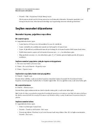 44FIREWORKS CS5 UYGULAMASINI KULLANMA
Nesneleri seçme ve dönüştürme
Son güncelleme 12/5/2010
• Düzenle > Ekle > Kopyalama Yoluyla Bitmap'i seçin.
Piksel seçimine dayalı yeni bir bitmap nesnesi mevcut katmanda oluşturulur. Katmanlar panelinde, yeni
bitmap’in küçük resmi, etkin katmanda kesildiği veya kopyalandığı nesnenin üstünde görüntülenir.
Seçilen nesneleri düzenleme
Nesneleri taşıma, çoğaltma veya silme
Bir seçimi taşıma
❖ Aşağıdakilerden birini yapın:
• Seçimi İşaretçi, Alt Seçim veya Arkasındakini Seç aracı ile sürükleyin.
• Seçimi 1 piksellik artış aralıklarında taşımak için herhangi bir ok tuşuna basın.
• Seçimi 10 piksellik artış aralıklarında taşımak için herhangi bir ok tuşuna basarken Shift tuşunu basılı tutun.
• Özellik denetçisinde, seçimin sol üst köşesinin konumu için x ve y koordinatlarını girin.
• Bilgi panelinde nesnenin x ve y koordinatlarını girin. X ve Y kutuları görünür değilse panelin alt kenarını
sürükleyin.
Seçilen nesneleri yapıştırma yoluyla taşıma ve kopyalama
1 Bir nesne veya birden çok nesne seçin.
2 Düzen > Kes ya da Düzenle > Kopyala'yı seçin.
3 Düzen > Yapıştır'ı seçin.
Seçilen bir veya daha fazla nesneyi çoğaltma
❖ Düzenle > Çoğalt'ı seçin.
Komutu tekrar edildikçe, seçilen nesnelerin kopyaları orijinalden başlayan basamaklı bir düzenlemede belirir.
Kopyalar, önceki kopyadan 10 piksel altta ve 10 piksel sağda belirir. En son çoğaltılan nesne, seçili nesne haline gelir.
Bir seçimi klonlama
❖ Düzenle > Klonla'yı seçin.
Seçimin klonu, yığın sıralamasında tam olarak orijinalin önüne gelir ve seçili nesne haline gelir.
Not: Seçilen bir klonu orijinalinden uzağa piksel kesinliğinde taşımak için ok tuşlarını veya Shift+ok tuşlarını kullanın.
Bu, klonlar arasında belirli bir mesafeyi korumanın veya klonların dikey ve yatay hizalamasını korumanın kolay bir
yoludur.
Seçilen nesneleri silme
❖ Aşağıdakilerden birini yapın:
• Delete veya Backspace tuşuna basın.
• Düzenle > Temizle ya da Düzenle > Kes'i seçin.
• Nesneyi sağ tıklatın (Windows) veya Control tuşunu basılı tutup tıklatın (Mac OS) ve bağlam menüsünden
Düzenle > Kes'i seçin.
 
