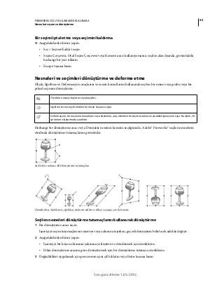 45FIREWORKS CS5 UYGULAMASINI KULLANMA
Nesneleri seçme ve dönüştürme
Son güncelleme 12/5/2010
Bir seçimi iptal etme veya seçimini kaldırma
❖ Aşağıdakilerden birini yapın:
• Seç > Seçimi Kaldır'ı seçin.
• Seçim Çerçevesi, Oval Seçim Çerçevesi veya Kement aracı kullanıyorsanız, seçilen alan dışında, görüntüdeki
herhangi bir yeri tıklatın.
• Escape tuşuna basın.
Nesneleri ve seçimleri dönüştürme ve deforme etme
Ölçek, Eğriltme ve Deformasyon araçlarını ve menü komutlarını kullanarak seçilen bir nesne veya grubu veya bir
piksel seçimini dönüştürün.
Herhangi bir dönüştürme aracı veya Dönüştür menüsü komutu seçtiğinizde, Adobe® Fireworks® seçilen nesnelerin
etrafında dönüştürme tutamaçlarını görüntüler.
A. Merkez noktası B. Dönüştürme tutamaçları
Döndürülen, ölçeklenen, eğriltilen, deforme edilen ve dikey ve yatay çevrilen nesne.
Seçilen nesneleri dönüştürme tutamaçlarını kullanarak dönüştürme
1 Bir dönüştürme aracı seçin.
İşaretçiyi seçim tutamaçlarının üzerine veya yakınına taşırken, geçerli dönüşümü belirtecek şekilde değişir.
2 Aşağıdakilerden birini yapın:
• İşaretçiyi bir köşe noktasının yakınına yerleştirin ve döndürmek için sürükleyin.
• Etkin dönüştürme aracına göre dönüştürmek için bir dönüştürme tutamacı sürükleyin.
3 Değişiklikleri uygulamak için pencerenin içini çift tıklatın veya Enter tuşuna basın.
Ölçek bir nesneyi büyütür veya küçültür.
Eğriltme bir nesneyi belirtilen bir eksen boyunca eğer.
Deformasyon, bir nesnenin kenarlarını veya köşelerini, araç etkinken bir seçim tutamacını sürüklediğiniz yöne taşır. Bu işlem, 3D
görünüm oluşturmada yararlıdır.
A
B
 