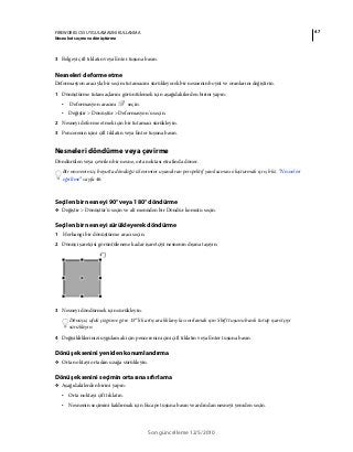 47FIREWORKS CS5 UYGULAMASINI KULLANMA
Nesneleri seçme ve dönüştürme
Son güncelleme 12/5/2010
3 Belgeyi çift tıklatın veya Enter tuşuna basın.
Nesneleri deforme etme
Deformasyon aracıyla bir seçim tutamacını sürükleyerek bir nesnenin boyut ve oranlarını değiştirin.
1 Dönüştürme tutamaçlarını görüntülemek için aşağıdakilerden birini yapın:
• Deformasyon aracını seçin.
• Değiştir > Dönüştür > Deformasyon'u seçin.
2 Nesneyi deforme etmek için bir tutamacı sürükleyin.
3 Pencerenin içini çift tıklatın veya Enter tuşuna basın.
Nesneleri döndürme veya çevirme
Döndürülen veya çevrilen bir nesne, orta noktası etrafında döner.
Bir nesnenin üç boyutta döndüğü izlenimini uyandıran perspektif yanılsaması oluşturmak için, bkz. “Nesneleri
eğriltme” sayfa 46.
Seçilen bir nesneyi 90° veya 180° döndürme
❖ Değiştir > Dönüştür'ü seçin ve alt menüden bir Döndür komutu seçin.
Seçilen bir nesneyi sürükleyerek döndürme
1 Herhangi bir dönüştürme aracı seçin.
2 Dönüş işaretçisi görüntülenene kadar işaretçiyi nesnenin dışına taşıyın.
3 Nesneyi döndürmek için sürükleyin.
Dönüşü, ufuk çizgisine göre 15°'lik artış aralıklarıyla sınırlamak için Shift tuşunu basılı tutup işaretçiyi
sürükleyin.
4 Değişikliklerinizi uygulamak için pencerenin içini çift tıklatın veya Enter tuşuna basın.
Dönüş eksenini yeniden konumlandırma
❖ Orta noktayı ortadan uzağa sürükleyin.
Dönüş eksenini seçimin ortasına sıfırlama
❖ Aşağıdakilerden birini yapın:
• Orta noktayı çift tıklatın.
• Nesnenin seçimini kaldırmak için Escape tuşuna basın ve ardından nesneyi yeniden seçin.
 