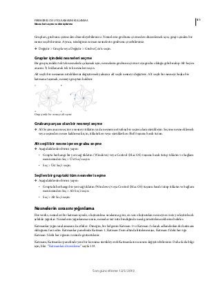 51FIREWORKS CS5 UYGULAMASINI KULLANMA
Nesneleri seçme ve dönüştürme
Son güncelleme 12/5/2010
Grupları, grubunu çözmeden düzenleyebilirsiniz. Nesnelerin grubunu çözmeden düzenlemek için, grup içinden bir
nesne seçebilirsiniz. Ayrıca, istediğiniz zaman nesnelerin grubunu çözebilirsiniz.
❖ Değiştir > Grupla veya Değiştir > Grubu Çöz'ü seçin.
Gruplar içindeki nesneleri seçme
Bir grup içindeki tek tek nesnelerle çalışmak için, nesnelerin grubunu çözün veya grubu olduğu gibi bırakıp Alt Seçim
aracını kullanarak tek tek nesneleri seçin.
Alt seçili bir nesnenin niteliklerini değiştirmek yalnızca alt seçili nesneyi değiştirir. Alt seçili bir nesneyi başka bir
katmana taşımak, nesneyi gruptan kaldırır.
Grup içinde bir nesneyi alt seçme
Grubun parçası olan bir nesneyi seçme
❖ Alt Seçim aracını seçin ve nesneyi tıklatın ya da nesnenin etrafına bir seçim alanı sürükleyin. Seçime nesne eklemek
veya seçimden nesne kaldırmak için, tıklatırken veya sürüklerken Shift tuşunu basılı tutun.
Alt seçili bir nesne içeren grubu seçme
❖ Aşağıdakilerden birini yapın:
• Grupta herhangi bir yeri sağ tıklatın (Windows) veya Control (Mac OS) tuşunu basılı tutup tıklatın ve bağlam
menüsünden Seç > Üst Seç’i seçin.
• Seç > Üst Seç'i seçin.
Seçilen bir gruptaki tüm nesneleri seçme
❖ Aşağıdakilerden birini yapın:
• Gruptaki herhangi bir yeri sağ tıklatın (Windows) veya Control (Mac OS) tuşunu basılı tutup tıklatın ve bağlam
menüsünden Seç > Alt Seç'i seçin.
• Seç > Alt Seç'i seçin.
Nesnelerin sırasını yığınlama
Fireworks, nesneleri bir katman içinde, oluşturulma sıralarına göre, en son oluşturulan nesneyi en üste yerleştirilecek
şekilde yığınlar. Nesnelerin yığınlanma sırası, nesneler üst üste bindiğinde nasıl görüntüleneceklerini belirler.
Katmanlar yığın sıralamasını da etkiler. Örneğin, bir belgenin Katman 1 ve Katman 2 olarak adlandırılan iki katmanı
olduğunu farz edin. Katmanlar panelinde Katman 1, Katman 2'nin altında listelenmişse, Katman 2'deki her öğe
Katman 1'deki her öğenin önünde görüntülenir.
Katmanı, Katmanlar panelinde yeni bir konuma sürükleyerek Katmanların sırasını değiştirebilirsiniz. Daha fazla bilgi
için, bkz. “Katmanları düzenleme” sayfa 133.
 