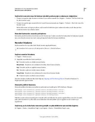 52FIREWORKS CS5 UYGULAMASINI KULLANMA
Nesneleri seçme ve dönüştürme
Son güncelleme 12/5/2010
Seçilen bir nesnenin veya bir katman içindeki grubun yığın sıralamasını değiştirme
• Nesneyi veya grubu yığın sırasının en üstüne veya en altına taşımak için, Değiştir > Yerleştir > En Öne Getir veya
En Alta Gönder'i seçin.
• Nesneyi veya grubu yığın sırasında bir üst veya alt konuma taşımak için, Değiştir > Yerleştir > Öne Getir veya Alta
Gönder'i seçin.
Birden fazla nesne ya da grup seçiliyse, seçili nesneler birbirlerine göre sıralarını korurken, seçili olmayan tüm
nesnelerin önüne veya arkasına taşınır.
Nesneleri katmanlar arasında yerleştirme
Katmanlar paneli düzenleme denetimini yeni bir boyuta taşır. Seçilen nesneleri bir katmandan bir başkasına taşımak
için, nesne küçük resmini veya mavi seçim göstergesini başka bir katmana sürükleyin.
Nesneleri hizalama
Seçilen nesnelere bir veya daha fazla Hizala komutu uygulayabilirsiniz.
Bu komutlara hızlı erişim için, Hizala panelini (Pencere > Hizala) kullanın.
Seçilen nesneleri hizalama
1 Değiştir > Hizala'yı seçin.
2 Aşağıdaki seçeneklerden birini işaretleyin:
Sol Nesneleri seçilen en soldaki nesneye hizalar.
Dikey Ortala Nesnelerin orta noktalarını bir dikey eksen boyunca hizalar.
Sağ Nesneleri seçilen en sağdaki nesneye hizalar.
Üst Nesneleri seçilen en üstteki nesneye hizalar.
Yatay Ortala Nesnelerin orta noktalarını bir yatay eksen boyunca hizalar.
Alt Nesneleri seçilen en alttaki nesneye hizalar.
Nesneleri hizalama hakkında daha fazla bilgi için Aligning and Distributing Objects (Nesneleri Hizalama Ve
Dağıtma)konulu eğitime bakın.
Otomatik şekilleri hizalama
Otomatik şekillerin hizalama seçeneklerini ayarlamak için karşılık gelen API'yi kullanın. Örneğin:
smartShape.elem.elements[0].pathAttributes.brushPlacement="center";
smartShape.elem.elements[0].pathAttributes.brushPlacement="inside";
smartShape.elem.elements[0].pathAttributes.brushPlacement="outside";
smartShape.elem.elements[0].pathAttributes.fillOnTop=false;
Belirtilen ayarlar yalnızca karşılık gelen otomatik şekil için kullanılır. Bu ayarlar uygulandıktan sonra bir otomatik
şekle çizilen konturlar ve yollar daha sonra kullanılan otomatik şekiller için de uygulanır ancak nesneler için
uygulanmaz.
Seçilen üç ya da daha fazla nesnenin genişlik ve yüksekliklerini eşit aralıkla dağıtma
❖ Değiştir > Hizala > Genişlikleri Dağıt'ı veya Değiştir > Hizala > Yükseklikleri Dağıt'ı seçin.
 