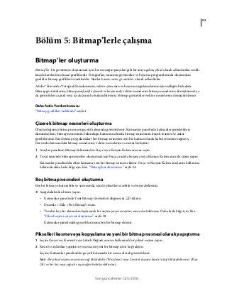 53
Son güncelleme 12/5/2010
Bölüm 5: Bitmap’lerle çalışma
Bitmap’ler oluşturma
Bitmap'ler bir görüntüyü oluşturmak için, bir mozaiğin parçaları gibi bir araya gelen, piksel olarak adlandırılan renkli
küçük karelerden oluşan grafiklerdir. Fotoğraflar, taranmış görüntüler ve boyama programlarında oluşturulan
grafikler bitmap grafikleri örnekleridir. Bunlar bazen raster görüntüler olarak adlandırılır.
Adobe® Fireworks® fotoğraf düzenlemenin, vektör çizmenin ve boyama uygulamalarının işlevselliğini birleştirir.
Bitmap görüntülerini, bitmap araçlarıyla çizerek ve boyayarak, vektör nesnelerini bitmap nesnelerine dönüştürerek ya
da görüntüleri açarak veya içe aktararak oluşturabilirsiniz. Bitmap görüntüleri vektör nesnelerine dönüştürülemez.
Daha fazla Yardım konusu
“Bitmap grafikleri hakkında” sayfa 4
Çizerek bitmap nesneleri oluşturma
Oluşturduğunuz bitmap nesnesi geçerli katmanda görüntülenir. Katmanlar panelinde katmanlar genişletilmiş
durumdayken, bitmap nesnesinin bulunduğu katmanın altında bitmap nesnesinin küçük resmini ve adını
görebilirsiniz. Bazı bitmap uygulamaları her bitmap nesnesini ayrı bir katman olarak kabul etmesine rağmen,
Fireworks katmandaki bitmap nesnelerini, vektör nesnelerini ve metni birleştirir.
1 Araçlar panelinin Bitmap bölümünden Fırça veya Kurşun Kalem aracını seçin.
2 Tuval üzerinde bitmap nesneleri oluşturmak için Fırça aracıyla boyama veya Kurşun Kalem aracıyla çizim yapın.
Katmanlar panelindeki etkin katmana yeni bir bitmap nesnesi eklenir. Fırça ve Kurşun Kalem araçlarını kullanma
hakkında daha fazla bilgi için, bkz. “Bitmap'leri düzenleme” sayfa 54.
Boş bitmap nesneleri oluşturma
Boş bir bitmap oluşturabilir ve sonrasında, içinde pikselleri çizebilir ve boyayabilirsiniz.
❖ Aşağıdakilerden birini yapın:
• Katmanlar panelinde Yeni Bitmap Görüntüsü düğmesini tıklatın.
• Düzenle > Ekle > Boş Bitmap’i seçin.
• Tuvalin boş bir alanından başlayarak bir seçim çerçevesi çizin, sonra da doldurun. Daha fazla bilgi için, bkz.
“Piksel seçimi çerçevesi oluşturma” sayfa 38.
Katmanlar panelindeki geçerli katmana boş bir bitmap eklenir.
Pikselleri kesme veya kopyalama ve yeni bir bitmap nesnesi olarak yapıştırma
1 Seçim Çerçevesi, Kement veya Sihirli Değnek aracını kullanarak bir piksel seçimi yapın.
2 Kesin ve ardından yapıştırın veya seçimi yeni bir bitmap içine kopyalayın.
Seçim, Katmanlar panelindeki geçerli katmanda bir nesne olarak görüntülenir.
Not: Bir piksel seçim çerçevesini sağ tıklatabilir (Windows) veya Control tuşunu basılı tutup tıklatabilirsiniz (Mac
OS) ve bir kes veya yapıştır seçeneğini belirleyebilirsiniz.
 
