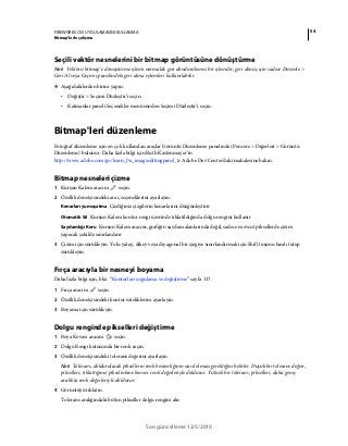 54FIREWORKS CS5 UYGULAMASINI KULLANMA
Bitmap’lerle çalışma
Son güncelleme 12/5/2010
Seçili vektör nesnelerini bir bitmap görüntüsüne dönüştürme
Not: Vektörü bitmap’e dönüştürme işlemi normalde geri döndürülemez bir işlemdir; geri dönüş için sadece Düzenle >
Geri Al veya Geçmiş panelindeki geri alma eylemleri kullanılabilir.
❖ Aşağıdakilerden birini yapın:
• Değiştir > Seçimi Düzleştir’i seçin.
• Katmanlar paneli Seçenekler menüsünden Seçimi Düzleştir’i seçin.
Bitmap'leri düzenleme
Fotoğraf düzenleme için en çok kullanılan araçlar Görüntü Düzenleme panelinde (Pencere > Diğerleri > Görüntü
Düzenleme) bulunur. Daha fazla bilgi için Ruth Kastenmayer’in
http://www.adobe.com/go/learn_fw_imageeditingpanel_tr Adobe Dev Center'daki makalesine bakın.
Bitmap nesneleri çizme
1 Kurşun Kalem aracını seçin.
2 Özellik denetçisindeki araç seçeneklerini ayarlayın:
Kenarları yumuşatma Çizdiğiniz çizgilerin kenarlarını düzgünleştirir
Otomatik Sil Kurşun Kalem kontur rengi üzerinde tıklatıldığında dolgu rengini kullanır
Saydamlığı Koru Kurşun Kalem aracını, grafiğin saydam alanlarında değil, sadece mevcut piksellerde çizim
yapacak şekilde sınırlandırır
3 Çizim için sürükleyin. Yolu yatay, dikey veya diyagonal bir çizgiye sınırlandırmak için Shift tuşunu basılı tutup
sürükleyin.
Fırça aracıyla bir nesneyi boyama
Daha fazla bilgi için, bkz. “Konturları uygulama ve değiştirme” sayfa 117.
1 Fırça aracını seçin.
2 Özellik denetçisindeki kontur niteliklerini ayarlayın.
3 Boyama için sürükleyin.
Dolgu renginde pikselleri değiştirme
1 Boya Kovası aracını seçin.
2 Dolgu Rengi kutusunda bir renk seçin.
3 Özellik denetçisindeki tolerans değerini ayarlayın.
Not: Tolerans, doldurulacak piksellerin renk benzerliğinin nasıl olması gerektiğini belirler. Düşük bir tolerans değeri,
pikselleri, tıklattığınız pikselinkine benzer renk değerleriyle doldurur. Yüksek bir tolerans, pikselleri, daha geniş
aralıkta renk değerleriyle doldurur.
4 Görüntüyü tıklatın.
Tolerans aralığındaki bütün pikseller dolgu rengini alır.
 