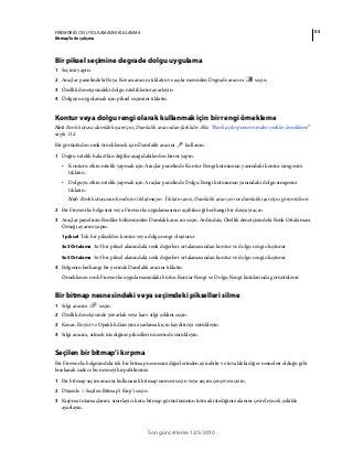 55FIREWORKS CS5 UYGULAMASINI KULLANMA
Bitmap’lerle çalışma
Son güncelleme 12/5/2010
Bir piksel seçimine degrade dolgu uygulama
1 Seçimi yapın.
2 Araçlar panelindeki Boya Kovası aracını tıklatın ve açılır menüden Degrade aracını seçin.
3 Özellik denetçisindeki dolgu niteliklerini ayarlayın.
4 Dolguyu uygulamak için piksel seçimini tıklatın.
Kontur veya dolgu rengi olarak kullanmak için bir rengi örnekleme
Not: Renk kutusu damlalık işaretçisi, Damlalık aracından farklıdır. Bkz. “Renk açılır penceresinden renkler örnekleme”
sayfa 112.
Bir görüntüden renk örneklemek için Damlalık aracını kullanın.
1 Doğru nitelik hala etkin değilse aşağıdakilerden birini yapın:
• Konturu etkin nitelik yapmak için Araçlar panelinde Kontur Rengi kutusunun yanındaki kontur simgesini
tıklatın.
• Dolguyu etkin nitelik yapmak için Araçlar panelinde Dolgu Rengi kutusunun yanındaki dolgu simgesini
tıklatın.
Not: Renk kutusunun kendisini tıklatmayın. Tıklatırsanız, Damlalık aracı yerine damlalık işaretçisi görüntülenir.
2 Bir Fireworks belgesini veya Fireworks uygulamasının açabileceği herhangi bir dosyayı açın.
3 Araçlar panelinin Renkler bölümünden Damlalık aracını seçin. Ardından, Özellik denetçisindeki Renk Ortalaması
Örneği ayarını yapın:
1 piksel Tek bir pikselden kontur veya dolgu rengi oluşturur
3x3 Ortalama 3x3 bir piksel alanındaki renk değerleri ortalamasından kontur ve dolgu rengi oluşturur
5x5 Ortalama 5x5 bir piksel alanındaki renk değerleri ortalamasından kontur ve dolgu rengi oluşturur
4 Belgenin herhangi bir yerinde Damlalık aracını tıklatın.
Örneklenen renk Fireworks uygulamasındaki bütün Kontur Rengi ve Dolgu Rengi kutularında görüntülenir.
Bir bitmap nesnesindeki veya seçimdeki pikselleri silme
1 Silgi aracını seçin.
2 Özellik denetçisinde yuvarlak veya kare silgi şeklini seçin.
3 Kenar, Boyut ve Opaklık düzeyini ayarlamak için kaydırıcıyı sürükleyin.
4 Silgi aracını, silmek istediğiniz piksellerin üzerinde sürükleyin.
Seçilen bir bitmap’i kırpma
Bir Fireworks belgesindeki tek bir bitmap nesnesini diğerlerinden ayırabilir ve tuvaldeki diğer nesneleri olduğu gibi
bırakarak sadece bu nesneyi kırpabilirsiniz.
1 Bir bitmap seçim aracını kullanarak bitmap nesnesi seçin veya seçim çerçevesi çizin.
2 Düzenle > Seçilen Bitmap’i Kırp’ı seçin.
3 Kırpma tutamaçlarını, sınırlayıcı kutu bitmap görüntüsünün tutmak istediğiniz alanını çevreleyecek şekilde
ayarlayın.
 