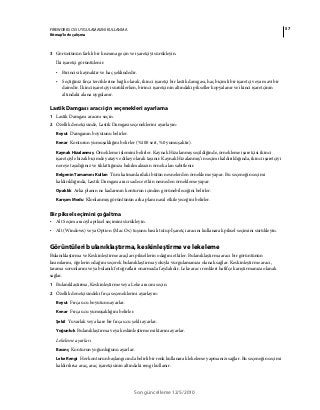 57FIREWORKS CS5 UYGULAMASINI KULLANMA
Bitmap’lerle çalışma
Son güncelleme 12/5/2010
3 Görüntünün farklı bir kısmına geçin ve işaretçiyi sürükleyin.
İki işaretçi görüntülenir.
• Birincisi kaynaktır ve haç şeklindedir.
• Seçtiğiniz fırça tercihlerine bağlı olarak, ikinci işaretçi bir lastik damgası, haç biçimli bir işaretçi veya mavi bir
dairedir. İkinci işaretçiyi sürüklerken, birinci işaretçinin altındaki pikseller kopyalanır ve ikinci işaretçinin
altındaki alana uygulanır.
Lastik Damgası aracı için seçenekleri ayarlama
1 Lastik Damgası aracını seçin.
2 Özellik denetçisinde, Lastik Damgası seçeneklerini ayarlayın:
Boyut Damganın boyutunu belirler.
Kenar Konturun yumuşaklığını belirler (%100 sert, %0 yumuşaktır).
Kaynak Hizalanmış Örnekleme işlemini belirler. Kaynak Hizalanmış seçildiğinde, örnekleme işaretçisi ikinci
işaretçiyle hizalı biçimde yatay ve dikey olarak taşınır. Kaynak Hizalanmış’ın seçimi kaldırıldığında, ikinci işaretçiyi
nereye taşıdığınız ve tıklattığınıza bakılmaksızın örnek alan sabitlenir.
Belgenin Tamamını Kullan Tüm katmanlardaki bütün nesnelerden örnekleme yapar. Bu seçeneğin seçimi
kaldırıldığında, Lastik Damgası aracı sadece etkin nesneden örnekleme yapar.
Opaklık Arka planın ne kadarının konturun içinden görünebileceğini belirler.
Karışım Modu Klonlanmış görüntünün arka planı nasıl etkileyeceğini belirler.
Bir piksel seçimini çoğaltma
• Alt Seçim aracıyla piksel seçimini sürükleyin.
• Alt (Windows) veya Option (Mac Os) tuşunu basılı tutup İşaretçi aracını kullanarak piksel seçimini sürükleyin.
Görüntüleri bulanıklaştırma, keskinleştirme ve lekeleme
Bulanıklaştırma ve Keskinleştirme araçları piksellerin odağını etkiler. Bulanıklaştırma aracı bir görüntünün
kısımlarını, öğelerin odağını seçerek bulanıklaştırma yoluyla vurgulamanıza olanak sağlar. Keskinleştirme aracı,
tarama sorunlarını veya bulanık fotoğrafları onarmada faydalıdır. Leke aracı renkleri hafifçe karıştırmanıza olanak
sağlar.
1 Bulanıklaştırma, Keskinleştirme veya Leke aracını seçin.
2 Özellik denetçisindeki fırça seçeneklerini ayarlayın:
Boyut Fırça ucu boyutunu ayarlar.
Kenar Fırça ucu yumuşaklığını belirler.
Şekil Yuvarlak veya kare bir fırça ucu şekli ayarlar.
Yoğunluk Bulanıklaştırma veya keskinleştirme miktarını ayarlar.
Lekeleme ayarları
Basınç Konturun yoğunluğunu ayarlar.
Leke Rengi Her konturun başlangıcında belirli bir renk kullanarak lekeleme yapmanızı sağlar. Bu seçeneğin seçimi
kaldırılırsa araç, araç işaretçisinin altındaki rengi kullanır.
 