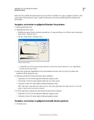 62FIREWORKS CS5 UYGULAMASINI KULLANMA
Bitmap’lerle çalışma
Son güncelleme 12/5/2010
Dikey eksen her parlaklık düzeyindeki piksel sayısını temsil eder. Genellikle, önce vurgu ve gölgeleri ayarlarsınız. Orta
tonları ikincil olarak ayarlamak, vurgu ve gölgeleri etkilemeden orta tonların parlaklık değerlerini iyileştirmenize
olanak sağlar.
Vurguları, orta tonları ve gölgeleri Düzeyler ile ayarlama
1 Bitmap görüntüsünü seçin.
2 Aşağıdakilerden birini yapın:
• Özellik denetçisinde, Filtreler etiketinin yanındaki artı (+) simgesini tıklatın, sonra Filtreler açılır menüsünden
Renk Ayarla > Düzeyler’i seçin.
• Filtreler > Renk Ayarla > Düzeyler’i seçin.
Düzeyler iletişim kutusu
Değişikliklerinizi çalışma alanında görüntülemek için iletişim kutusunda Önizleme’yi seçin. Değişiklikleri
yaparken görüntü güncellenir.
3 Kanal açılır menüsünde, değişiklikleri tek tek renk kanallarına (Kırmızı, Mavi veya Yeşil) veya bütün renk
kanallarına (RGB) uygulamayı seçin.
4 Histogram altındaki Girdi Düzeyleri kaydırıcılarını sürükleyin:
• Sağ kaydırıcı 255’ten 0’a kadar değerleri kullanarak vurguları ayarlar.
• Orta kaydırıcı 10’dan 0’a kadar değerleri kullanarak orta tonları ayarlar.
• Sol kaydırıcı 0’dan 255’e kadar değerleri kullanarak gölgeleri ayarlar.
Not: Gölge değeri vurgu değerinden yüksek olamaz; vurgu değeri gölge değerinden düşük olamaz ve orta tonlar
gölge ve vurgu ayarları arasında yer almalıdır.
5 Kontrast değerlerini ayarlamak için Çıktı Düzeyleri kaydırıcılarını sürükleyin:
• Sağ kaydırıcı 255’ten 0’a kadar değerleri kullanarak vurguları ayarlar.
• Sol kaydırıcı 0’dan 255’e kadar değerleri kullanarak gölgeleri ayarlar.
Vurguları, orta tonları ve gölgeleri otomatik olarak ayarlama
1 Görüntüyü seçin.
 