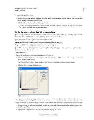 63FIREWORKS CS5 UYGULAMASINI KULLANMA
Bitmap’lerle çalışma
Son güncelleme 12/5/2010
2 Aşağıdakilerden birini yapın:
• Özellik denetçisinde, Filtreler etiketinin yanındaki artı (+) simgesini tıklatın, sonra Filtreler açılır menüsünden
Renk Ayarla > Otomatik Düzeyler’i seçin.
• Filtreler > Renk Ayarla > Otomatik Düzeyler’i seçin.
Ayrıca, Düzeyler veya Eğriler iletişim kutusundaki Otomatik düğmesini tıklatarak da vurguları, orta tonları
ve gölgeleri otomatik olarak ayarlayabilirsiniz.
Eğriler ile tonal aralıkta özel bir renk ayarlama
Eğriler özelliği, tonal aralık üzerinde Düzeyler özelliğinden daha kesin kontrol sağlar. Eğriler özelliği, diğer renkleri
etkilemeden, tonal aralık boyunca herhangi bir rengi ayarlamanıza olanak sağlar.
Eğriler iletişim kutusundaki ızgara iki parlaklık değerini yansıtır:
Yatay eksen Piksellerin Girdi kutusunda gösterilen orijinal parlaklıklarını gösterir
Dikey eksen Çıktı kutusunda gösterilen yeni parlaklık değerlerini gösterir
Eğriler iletişim kutusunu ilk açtığınızda, diyagonal çizgi hiçbir değişiklik yapılmadığını gösterir, yani girdi ve çıktı
değerleri bütün pikseller için aynıdır.
1 Görüntüyü seçin.
2 Eğriler iletişim kutusu açmak için aşağıdakilerden birini yapın:
• Özellik denetçisinde, Filtreler etiketinin yanındaki Artı (+) düğmesini tıklatın, sonra Filtreler açılır menüsünden
Renk Ayarla > Eğriler’i seçin.
Not: Özellik denetçisi kısmi olarak küçülürse, Artı düğmesi yerine Filtreler Ekle düğmesini tıklatın.
• Filtreler > Renk Ayarla > Eğriler’i seçin.
Eğriler iletişim kutusu
3 Kanal açılır menüsünde, değişikliklerin tek tek renk kanallarına mı yoksa bütün renklere mi uygulanacağını seçin.
4 Eğriyi ayarlamak için ızgaranın diyagonal çizgisi üzerinde bir noktayı tıklatın ve bunu yeni bir konuma sürükleyin.
• Eğri üzerindeki her noktanın kendi Girdi ve Çıktı değerleri vardır. Bir noktayı sürüklediğinizde, Girdi ve Çıktı
değerleri güncellenir.
• Eğri, parlaklık değerlerini 0-255 aralığında görüntüler; 0 gölgeleri gösterir.
 