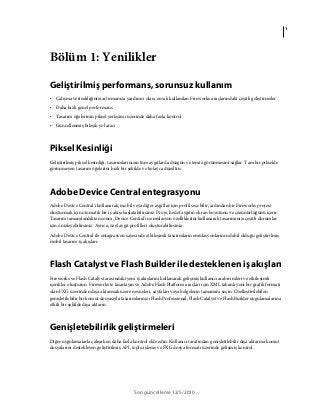 1
Son güncelleme 12/5/2010
Bölüm 1: Yenilikler
Geliştirilmiş performans, sorunsuz kullanım
• Çalışma verimliliğinizi artırmanıza yardımcı olan, en sık kullanılan Fireworks araçlarındaki çeşitli geliştirmeler
• Daha hızlı genel performans
• Tasarım öğelerinin piksel yerleşimi üzerinde daha fazla kontrol
• Güncellenmiş bileşik yol aracı
Piksel Kesinliği
Geliştirilmiş piksel kesinliği, tasarımlarınızın tüm aygıtlarda düzgün ve temiz görünmesini sağlar. Tam bir pikselde
görünmeyen tasarım öğelerini hızlı bir şekilde ve kolayca düzeltin.
Adobe Device Central entegrasyonu
Adobe Device Central'ı kullanarak, mobil veya diğer aygıtlar için profil seçebilir, ardından bir Fireworks projesi
oluşturmak için otomatik bir iş akışı başlatabilirsiniz. Proje, hedef aygıtın ekran boyutunu ve çözünürlüğünü içerir.
Tasarım tamamlandıktan sonra, Device Central'ın emülasyon özelliklerini kullanarak tasarımınızı çeşitli durumlar
için önizleyebilirsiniz. Ayrıca, özel aygıt profilleri oluşturabilirsiniz.
Adobe Device Central ile entagrasyon sayesinde etkileşimli tasarımların emülasyonlarının dahil olduğu geliştirilmiş
mobil tasarım iş akışları.
Flash Catalyst ve Flash Builder ile desteklenen iş akışları
Fireworks ve Flash Catalyst arasındaki yeni iş akışlarını kullanarak gelişmiş kullanıcı arabirimleri ve etkileşimli
içerikler oluşturun. Fireworks'te tasarlayın ve Adobe Flash Platform araçları için XML tabanlı yeni bir grafik formatı
olan FXG üzerinden dışa aktarmak üzere nesneleri, sayfaları veya belgelerin tamamını seçin. Özelleştirilebilen
genişletilebilir bir komut dosyasıyla tasarımlarınızı Flash Professional, Flash Catalyst ve Flash Builder uygulamalarına
etkili bir şekilde dışa aktarın.
Genişletebilirlik geliştirmeleri
Diğer uygulamalarla çalışırken daha fazla kontrol elde edin: Kullanıcı tarafından genişletilebilir dışa aktarma komut
dosyalarını destekleyen geliştirilmiş API, toplu işleme ve FXG dosya formatı üzerinde gelişmiş kontrol.
 