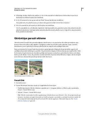69FIREWORKS CS5 UYGULAMASINI KULLANMA
Bitmap’lerle çalışma
Son güncelleme 12/5/2010
3 (Keskinliği Azaltma Maskesi Seçenekleri) %1 ile %500 arasında bir keskinleştirme efekti miktarı seçmek için
Keskinleştirme Miktarı kaydırıcısını sürükleyin.
4 0,1 ile 250 arasında bir yarıçap seçmek için Piksel Yarıçapı kaydırıcısını sürükleyin.
Yarıçaptaki artış, her piksel kenarını çevreleyen daha geniş bir keskin kontrast alanı oluşturur.
5 0 ile 250 arasında bir eşik seçmek için Eşik kaydırıcısını sürükleyin.
2 ile 25 arasındakiler en çok kullanılan değerlerdir. Eşik değerindeki artış, görüntüde sadece daha yüksek kontrastlı
pikselleri keskinleştirir. Eşik değerindeki azalış daha düşük kontrastlı pikselleri içerir. 0 değerli bir eşik görüntüdeki
bütün pikselleri keskinleştirir.
Görüntüye parazit ekleme
Yüksek büyütme düzeylerinde görüntülendiğinde, dijital kamera ve tarayıcılardan elde edilen görüntülerin çoğu
kusursuz birörnek renklere sahip değildir. Gördüğünüz renkler birçok farklı renkte pikselden oluşur. Görüntü
düzenlemede, parazit görüntüyü oluşturan piksellerdeki bu rastgele renk çeşitliliğini ifade eder.
Bazen, görüntünün bir kısmını başka bir görüntüye yapıştırdığınızda olduğu gibi, iki görüntüdeki rastgele renk
çeşitliliği miktarındaki farklılık göze çarpabilir. Bu, görüntülerin düzgünce birbirine karışmasını engelleyebilir. Böyle
bir durumda, iki görüntünün aynı kaynaktan geldiği yanılsamasını yaratmak için görüntülerden birine ya da ikisine
birden parazit ekleyin. Ayrıca, bir görüntüye sanatsal nedenlerle de parazit ekleyebilirsiniz, örneğin, eski bir fotoğrafı
ya da televizyon ekranındaki parazitli görüntüyü taklit etmek için.
Orijinal fotoğraf; parazit ekledikten sonra
Parazit Ekle
1 Görüntüyü seçin.
2 Parazit Ekle iletişim kutusunu açmak için aşağıdakilerden birini yapın:
• Özellik denetçisinde, Filtreler etiketinin yanındaki artı (+) simgesini tıklatın ve Filtreler açılır menüsünden
Parazit > Parazit Ekle’yi seçin.
• Filtreler > Parazit > Parazit Ekle’yi seçin.
Not: Filtreler menüsünden bir filtre uygulamak geri döndürülemez; yani Düzenle > Geri Al seçeneği dışında geri
alınamaz. Ayarlama yeteneğini korumak için bu filtreyi kapatın veya kaldırın, ardından bu adımın madde imli
ilk seçeneğinde betimlendiği gibi bu filtreyi Canlı Filtre olarak uygulayın. Daha fazla bilgi için, bkz. “Canlı
Filtreleri Kullanma” sayfa 125.
 