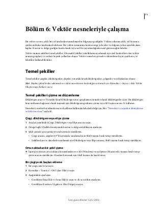 71
Son güncelleme 12/5/2010
Bölüm 6: Vektör nesneleriyle çalışma
Bir vektör nesnesi, şekli bir yol tarafından tanımlanan bir bilgisayar grafiğidir. Vektör yolunun şekli, yol boyunca
çizilen noktalar tarafından belirlenir. Bir vektör nesnesinin kontur rengi yolu izler ve dolgusu yolun içindeki alanı
kaplar. Kontur ve dolgu grafiğin basılı olarak veya web’de yayınlandığında nasıl görüneceğini belirler.
Vektör nesnesi şekilleri temel şekiller, Otomatik Şekiller (niteliklerini ayarlamak için özel kontrolleri olan vektör
nesnesi grupları) ve serbest biçimli yollardan oluşur. Vektör nesneleri çizmek ve düzenlemek için çeşitli araç ve
teknikler kullanabilirsiniz.
Temel şekiller
Temel şekiller çizgiler, dikdörtgenler, elipsler, yuvarlak köşeli dikdörtgenler, çokgenler ve yıldızlardan oluşur.
Not: Başıboş piksellerden sakınmak ve vektör nesnelerinin keskinliğini artırmak için Komutlar > Seçim > Eski Vektör
Oluşturmayı Kullan'ı seçin.
Temel şekilleri çizme ve düzenleme
Dikdörtgen aracı ve Yuvarlak Köşeli Dikdörtgen aracı gruplanmış nesneler olarak dikdörtgenler çizer. Bir dikdörtgen
köşe noktasını bağımsız olarak taşımak için dikdörtgenin grubunu çözün veya Alt Seçim aracını kullanın.
Nesneleri yeniden boyutlandırma ve ölçekleme hakkında daha fazla bilgi için, bkz. “Nesneleri ve seçimleri dönüştürme
ve deforme etme” sayfa 45.
Çizgi, dikdörtgen veya elips çizme
1 Araçlar panelinden Çizgi, Dikdörtgen veya Elips aracını seçin.
2 (İsteğe bağlı) Özellik denetçisinde kontur ve dolgu niteliklerini ayarlayın.
3 Şekli çizmek için işaretçiyi tuval üzerinde sürükleyin.
• Çizgi aracını, çizgileri 45°’lik artışlarla sınırlamak için Shift tuşunu basılı tutup sürükleyin.
• Şekilleri kare ve dairelerle sınırlamak için Dikdörtgen veya Elips aracını, Shift tuşunu basılı tutup sürükleyin.
Orta noktadan bir şekil çizme
❖ İşaretçiyi istenen orta noktaya konumlandırın ve Alt (Windows) veya Option (Macintosh) tuşunu basılı tutup
çizim aracını sürükleyin. Oranları korumak için Shift tuşunu da basılı tutun.
Bir çizgiye ok başları ekleme
1 Bir çizgi çizin veya seçin
2 Komutlar > Yaratıcı > Ok Uçları Ekle'yi seçin.
3 Aşağıdakini ayarlayın:
• Gerekliyse Başa Ekle ve Sona Ekle'yi seçin ve ok ucu stilini ayarlayın.
• Gerekliyse Konturu Uygula ve Düz Dolgu'yu seçin.
 