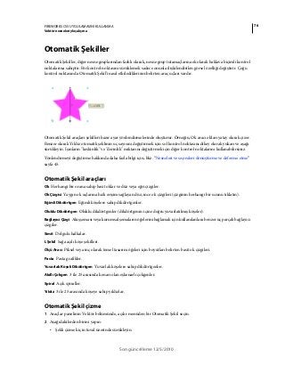 76FIREWORKS CS5 UYGULAMASINI KULLANMA
Vektör nesneleriyle çalışma
Son güncelleme 12/5/2010
Otomatik Şekiller
Otomatik Şekiller, diğer nesne gruplarından farklı olarak, nesne grup tutamaçlarına ek olarak baklava biçimli kontrol
noktalarına sahiptir. Bir kontrol noktasını sürüklemek sadece onunla ilişkilendirilen görsel özelliği değiştirir. Çoğu
kontrol noktasında Otomatik Şekil’i nasıl etkilediklerinin belirten araç uçları vardır.
Otomatik Şekil araçları şekilleri hazır ayar yönlendirmelerinde oluşturur. Örneğin, Ok aracı okları yatay olarak çizer.
Benzer olarak Yıldız otomatik şeklinin uç sayısını değiştirmek için sol kontrol noktasını dikey olarak yukarı ve aşağı
sürükleyin. Işınların "keskinlik" ve "derinlik" miktarını değiştirmek için diğer kontrol noktalarını kullanabilirsiniz.
Yönlendirmeyi değiştirme hakkında daha fazla bilgi için, bkz. “Nesneleri ve seçimleri dönüştürme ve deforme etme”
sayfa 45.
Otomatik Şekil araçları
Ok Herhangi bir orana sahip basit oklar ve düz veya eğri çizgiler.
Ok Çizgisi Yaygın ok uçlarına hızlı erişim sağlayan düz, ince ok çizgileri (çizginin herhangi bir ucunu tıklatın).
Eğimli Dikdörtgen Eğimli köşelere sahip dikdörtgenler.
Oluklu Dikdörtgen Oluklu dikdörtgenler (dikdörtgenin içine doğru yuvarlatılmış köşeler).
Bağlayıcı Çizgi Akış şeması veya kurumsal şemaların öğelerini bağlamak için kullanılanlara benzer üç parçalı bağlayıcı
çizgiler.
Simit Dolgulu halkalar.
L Şekil Sağa açılı köşe şekilleri.
Ölçü Aracı Piksel veya inç olarak temel tasarım öğeleri için boyutları belirten basit ok çizgileri.
Pasta Pasta grafikler.
Yuvarlak Köşeli Dikdörtgen Yuvarlak köşelere sahip dikdörtgenler.
Akıllı Çokgen 3 ile 25 arasında kenarı olan eşkenarlı çokgenler.
Spiral Açık spiraller.
Yıldız 3 ile 25 arasında köşeye sahip yıldızlar.
Otomatik Şekil çizme
1 Araçlar panelinin Vektör bölümünde, açılır menüden bir Otomatik Şekil seçin.
2 Aşağıdakilerden birini yapın:
• Şekli çizmek için tuval üzerinde sürükleyin.
 