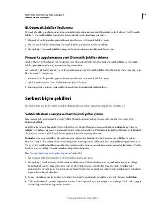 80FIREWORKS CS5 UYGULAMASINI KULLANMA
Vektör nesneleriyle çalışma
Son güncelleme 12/5/2010
Ek Otomatik Şekiller'i kullanma
Otomatik Şekiller panelinde, Araçlar panelindekilerden daha karmaşık ek Otomatik Şekiller bulunur. Bu Otomatik
Şekiller'i, Otomatik Şekiller panelinden tuvale sürükleyerek çiziminize yerleştirin.
1 Otomatik Şekiller panelini görüntülemek için Pencere > Otomatik Şekiller'i seçin.
2 Bir Otomatik Şekil önizlemesini Otomatik Şekiller panelinden tuvale sürükleyin.
3 (İsteğe bağlı) Otomatik Şekil'i herhangi bir kontrol noktasını sürükleyerek düzenleyin.
Fireworks uygulamasına yeni Otomatik Şekiller ekleme
Adobe® Fireworks® Exchange web sitesinden yeni Otomatik Şekiller ekleyin. Yeni Otomatik Şekiller ya Otomatik
Şekiller panelinde ya da Araçlar menüsünde görüntülenir.
Ayrıca JavaScript kodu yazarak Fireworks uygulamasına yeni Otomatik Şekiller ekleyebilirsiniz. Daha fazla bilgi için,
bkz. Fireworks’ü Genişletme.
1 Otomatik Şekiller panelini görüntülemek için Pencere > Otomatik Şekiller'i seçin.
2 Şekiller menüsünden Daha Fazla Otomatik Şekil Al'ı seçin.
3 Exchange web sitesinde, yeni şekiller eklemek için ekrandaki talimatları izleyin.
Serbest biçim şekilleri
Neredeyse tüm şekillerde vektör nesneleri oluşturmak için vektör nesneleri çizip düzenleyebilirsiniz.
Vektör Maskesi aracıyla serbest biçimli yollar çizme
Kalem aracı açılır menüsünde bulunan Vektör Maskesi aracının kullanımı keçe uçlu markör veya mum boya
kullanmak gibidir.
Araç Boya Tabancası, Kaligrafi, Füzen, Mum Boya ve Doğal Olmayan’ı içeren çeşitli fırça konturu kategorilerine
sahiptir. Her kategoride genel olarak Açık Markör ve Koyu İşaretleyici, Püskürtmeli Yağlı Boya, Bambu, Şerit, Konfeti,
3D, Diş Macunu ve Ağdalı Uzaylı Boyası gibi bir konturlar seçeneği bulunur.
Konturlar boya veya mürekkep gibi görünmesine rağmen her birinde bir vektör nesnesinin noktaları ve yolları
bulunur. Yani bir kaç vektör düzenleme tekniğinden herhangi birini kullanarak konturun şeklini değiştirebilirsiniz..
Yolu yeniden şekillendirdikten sonra kontur yeniden çizilir. Ayrıca, mevcut fırça konturlarını değiştirebilir ve Vektör
Maskesi aracıyla çizdiğiniz seçili nesnelere dolgu ekleyebilirsiniz.
Bkz. “Rengi, konturları ve dolguları uygulama” sayfa 108.
1 Kalem aracı açılır menüsünden Vektör Maskesi aracını seçin.
2 (İsteğe bağlı) Özellik denetçisinde kontur niteliklerini ve Vektör Maskesi aracı seçeneklerini ayarlayın. (İsteğe
bağlı) Daha kesin yol düzgünleştirme için, Vektör Maskesi aracı için Özellik denetçisindeki Kesinlik açılır
menüsünden bir sayı seçin. Seçtiğiniz sayı ne kadar büyük olursa, çizdiğiniz yol üzerinde görüntülenen noktaların
sayısı o kadar büyük olacaktır.
3 Çizim için sürükleyin. Yolu yatay veya dikey bir çizgiyle sınırlamak için sürüklerken Shift tuşunu basılı tutun.
4 Yolu sonlandırmak için fare düğmesini bırakın. Yolu kapatmak için, işaretçiyi yolun başlangıcındaki noktaya geri
döndürdüğünüzde fare düğmesini bırakın.
 