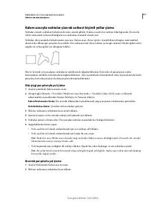 81FIREWORKS CS5 UYGULAMASINI KULLANMA
Vektör nesneleriyle çalışma
Son güncelleme 12/5/2010
Kalem aracıyla noktalar çizerek serbest biçimli yollar çizme
Noktalar çizmek, noktaları birleştirerek resim çizmek gibidir. Kalem aracıyla her noktayı tıklattığınızda, Fireworks
vektör nesnesinin yolunu tıklattığınız son noktadan otomatik olarak çizer.
Noktaları düz parçalarla birleştirmenin yanı sıra, Kalem aracı, Bezier eğrileri olarak bilinen düzgün, matematiksel
olarak elde edilmiş eğri parçaları da çizebilir. Her noktanın türü (köşe noktası ya da eğri noktası) bitişik eğrilerin düz
çizgiler mi yoksa eğriler mi olduğunu belirler.
Düz ve kıvrımlı yol parçalarını noktalarını sürükleyerek değiştirebilirsiniz. Kıvrımlı yol parçalarının nokta
tutamaçlarını sürükleyerek daha fazla değiştirebilirsiniz. Ayrıca,noktalarını dönüştürerek düz yol parçalarını kıvrımlı
parçalara, kıvrımlı parçaları da düz parçalara dönüştürebilirsiniz.
Düz çizgi parçalarıyla yol çizme
1 Araçlar panelinde Kalem aracını seçin.
2 (İsteğe bağlı) Düzenle > Tercihler (Windows) veya Fireworks > Tercihler'i (Mac OS X) seçin ve Düzenle
sekmesindeki seçeneklerden birisini belirleyin ve Tamam'ı tıklatın.
Kalem Önizlemesini Göster Bir sonraki tıklamadan kaynaklanacak çizgi parçasının önizlemesini görüntüler.
Dolu Noktaları Göster Çizerken dolu noktaları gösterir.
3 İlk köşe noktasını yerleştirmek için tuvali tıklatın.
4 İşaretçiyi taşıyın ve bir sonraki noktayı yerleştirmek için tıklatın.
5 Noktalar çizmeye devam edin. Düz parçalar noktalar arasındaki her boşluğu birleştirir.
6 Aşağıdakilerden birini yapın:
• Yolu, açık bir yol olarak sonlandırmak için son noktayı çift tıklatın.
• Yolu, açık bir yol olarak sonlandırmak için başka bir araç seçin.
Not: Başka bir araç (Metin aracı dışında) seçip ardından Kalem aracına döndüğünüzde, Fireworks bir sonraki
tıklatmanızda nesneyi çizmeye devam eder.
• Yolu kapatmak için çizdiğiniz ilk noktayı tıklatın. Kapalı bir yolun başlangıç ve son noktaları aynıdır.
Not: Bir yolun kendi üzerine binmesiyle oluşan döngüler kapalı yol değildir. Sadece aynı nokta üzerinde başlayıp
biten yollar kapalı yoldur.
Kıvrımlı parçalarla yol çizme
1 Araçlar bölümünde Kalem aracını seçin.
2 İlk köşe noktasını yerleştirmek için tıklatın.
 