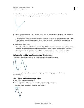 82FIREWORKS CS5 UYGULAMASINI KULLANMA
Vektör nesneleriyle çalışma
Son güncelleme 12/5/2010
3 Bir sonraki noktanın konumuna taşıyın ve ardından bir eğri noktası oluşturmak için sürükleyin. Her
sürüklemenizde,Fireworks çizgi parçasını bir sonraki noktaya uzatır.
4 Noktalar çizmeye devam edin. Yeni bir noktayı sürüklerseniz bir eğri noktası oluşturursunuz; sadece tıklatırsanız
bir köşe noktası oluşturursunuz.
Çizerken noktaların konumunu ve eğrilerin şeklini değiştirmek için geçici olarak Alt Seçim aracına geçebilirsiniz.
Kalem aracıyla bir noktayı veya nokta tutamacını sürüklerken Control (Windows) veya Command (Mac OS)
tuşuna basın.
5 Aşağıdakilerden birini yapın:
• Yolu açık bir yol olarak sonlandırmak için son noktayı çift tıklatın veya başka bir araç seçin. Belirli araçları seçip
ardından Kalem aracına döndüğünüzde, Fireworks bir sonraki tıklatmanızda nesneyi çizmeye devam eder.
• Yolu kapatmak için çizdiğiniz ilk noktayı tıklatın. Kapalı bir yolun başlangıç ve son noktaları aynıdır.
Yol parçalarını düz veya kıvrımlı hale dönüştürme
Düz yol parçaları köşe noktaları ile kesiştirilir. Kıvrımlı yol parçaları eğri noktaları içerir.
Noktasını dönüştürerek, düz bir parçayı kıvrımlı bir parçaya, kıvrımlı bir parçayı da düz bir parçaya
dönüştürebilirsiniz.
Köşe noktasını eğri noktasına dönüştürme
1 Araçlar panelinde Kalem aracını seçin.
2 Seçilen bir yol üzerinde bir köşe noktasını tıklatın ve yoldan uzağa sürükleyin.
Tutamaçlar bitişik parçaları kıvrımlı yapmak için genişler.
 