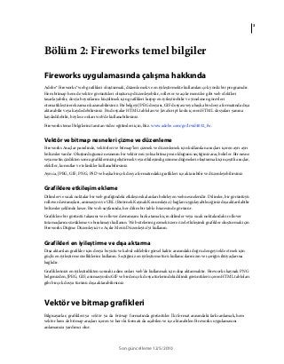 3
Son güncelleme 12/5/2010
Bölüm 2: Fireworks temel bilgiler
Fireworks uygulamasında çalışma hakkında
Adobe® Fireworks® web grafikleri oluşturmak, düzenlemek ve en iyileştirmekte kullanılan çok yönlü bir programdır.
Hem bitmap hem de vektör görüntüleri oluşturup düzenleyebilir, rollover ve açılır menüler gibi web efektleri
tasarlayabilir, dosya boyutlarını küçültmek için grafikleri kırpıp en iyileştirebilir ve yinelenen görevleri
otomatikleştirerek zaman kazanabilirsiniz. Bir belgeyi JPEG dosyası, GIF dosyası veya başka bir dosya formatında dışa
aktarabilir veya kaydedebilirsiniz. Bu dosyalar HTML tabloları ve JavaScript kodu içeren HTML dosyaları yanına
kaydedilebilir, böylece onları web'de kullanabilirsiniz.
Fireworks temel bilgilerini tanıtan video eğitimleri için, bkz. www.adobe.com/go/lrvid4032_fw.
Vektör ve bitmap nesneleri çizme ve düzenleme
Fireworks Araçlar panelinde, vektörleri ve bitmap’leri çizmek ve düzenlemek için kullanılan araçları içeren ayrı ayrı
bölümler vardır. Oluşturduğunuz nesnenin bir vektör mü yoksa bitmap mi olduğunu seçtiğiniz araç belirler. Bir nesne
veya metin çizdikten sonra grafiklerinizi geliştirmek veya etkileşimli gezinme düğmeleri oluşturmak için çeşitli araçlar,
efektler, komutlar ve teknikler kullanabilirsiniz.
Ayrıca, JPEG, GIF, PNG, PSD ve başka birçok dosya formatındaki grafikleri içe aktarabilir ve düzenleyebilirsiniz.
Grafiklere etkileşim ekleme
Dilimler ve sıcak noktalar bir web grafiğindeki etkileşimli alanları belirleyen web nesneleridir. Dilimler, bir görüntüyü
rollover davranışları, animasyon ve URL (Birörnek Kaynak Konumlayıcı) bağları uygulayabileceğiniz dışa aktarılabilir
bölümler şeklinde keser. Bir web sayfasında, her dilim bir tablo hücresinde görünür.
Grafiklere bir görüntü takasını ve rollover davranışını hızlı atamak için dilimler veya sıcak noktalardaki rollover
tutamaçlarını sürükleme ve bırakmayı kullanın. Web sitelerini gezmek üzere özel etkileşimli grafikler oluşturmak için
Fireworks Düğme Düzenleyici ve Açılır Menü Düzenleyici'yi kullanın.
Grafikleri en iyileştirme ve dışa aktarma
Dışa aktarılan grafikler için dosya boyutu ve kabul edilebilir görsel kalite arasındaki doğru dengeyi elde etmek için
güçlü en iyileştirme özelliklerini kullanın. Seçtiğiniz en iyileştirme türü kullanıcılarınızın ve içeriğin ihtiyaçlarına
bağlıdır.
Grafiklerinizi en iyileştirdikten sonraki adım onları web’de kullanmak için dışa aktarmaktır. Fireworks kaynak PNG
belgenizden, JPEG, GIF, animasyonlu GIF ve birden çok dosya türlerindeki dilimli görüntüleri içeren HTML tabloları
gibi birçok dosya türünü dışa aktarabilirsiniz.
Vektör ve bitmap grafikleri
Bilgisayarlar, grafikleri ya vektör ya da bitmap formatında görüntüler. İki format arasındaki farkı anlamak, hem
vektör hem de bitmap araçları içeren ve her iki formatı da açabilen ve içe aktarabilen Fireworks uygulamasını
anlamanıza yardımcı olur.
 