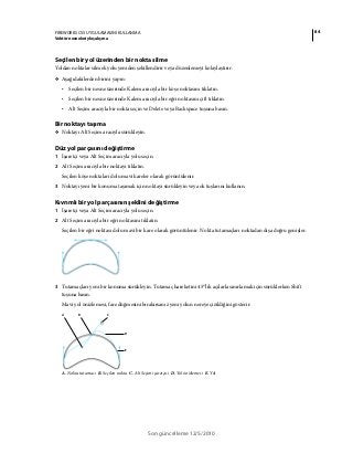 84FIREWORKS CS5 UYGULAMASINI KULLANMA
Vektör nesneleriyle çalışma
Son güncelleme 12/5/2010
Seçilen bir yol üzerinden bir nokta silme
Yoldan noktalar silmek yolu yeniden şekillendirir veya düzenlemeyi kolaylaştırır.
❖ Aşağıdakilerden birini yapın:
• Seçilen bir nesne üzerinde Kalem aracıyla bir köşe noktasını tıklatın.
• Seçilen bir nesne üzerinde Kalem aracıyla bir eğri noktasını çift tıklatın.
• Alt Seçim aracıyla bir nokta seçin ve Delete veya Backspace tuşuna basın.
Bir noktayı taşıma
❖ Noktayı Alt Seçim aracıyla sürükleyin.
Düz yol parçasını değiştirme
1 İşaretçi veya Alt Seçim aracıyla yolu seçin.
2 Alt Seçim aracıyla bir noktayı tıklatın.
Seçilen köşe noktaları dolu mavi kareler olarak görüntülenir.
3 Noktayı yeni bir konuma taşımak için noktayı sürükleyin veya ok tuşlarını kullanın.
Kıvrımlı bir yol parçasının şeklini değiştirme
1 İşaretçi veya Alt Seçim aracıyla yolu seçin.
2 Alt Seçim aracıyla bir eğri noktasını tıklatın.
Seçilen bir eğri noktası dolu mavi bir kare olarak görüntülenir. Nokta tutamaçları noktadan dışa doğru genişler.
3 Tutamaçları yeni bir konuma sürükleyin. Tutamaç hareketini 45°'lik açılarla sınırlamak için sürüklerken Shift
tuşuna basın.
Mavi yol önizlemesi, fare düğmesini bırakırsanız yeni yolun nereye çizildiğini gösterir.
A. Nokta tutamacı B. Seçilen nokta C. Alt Seçim işaretçisi D. Yol önizlemesi E. Yol
CBA
E
D
 