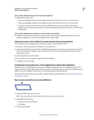89FIREWORKS CS5 UYGULAMASINI KULLANMA
Vektör nesneleriyle çalışma
Son güncelleme 12/5/2010
Alanı yeniden şekillendirme işaretçisinin boyutunu değiştirme
❖ Aşağıdakilerden birini yapın:
• İşaretçinin genişliğini artırmak için fare düğmesini basılı tutup Sağ Ok tuşuna veya 2 sayı tuşuna basın.
• İşaretçinin genişliğini azaltmak için fare düğmesini basılı tutup Sol Ok tuşuna veya 1 sayı tuşuna basın.
• İşaretçinin boyutunu (piksel olarak) ve işaretçinin etkilediği yol parçasının uzunluğunu ayarlamak için
belgedeki tüm nesnelerin seçimini kaldırın ve ardından Özellik denetçisindeki Boyut kutusuna 1 ile 500 arasında
bir değer girin.
Alanı yeniden şekillendirme işaretçisinin iç dairesinin kuvvetini ayarlama
❖ Özellik denetçisindeki Kuvvet kutusuna, işaretçinin potansiyel kuvvetinin yüzdesini belirlemek için 1 ile 100
arasında bir değer girin. Yüzde ne kadar büyükse kuvvet o kadar fazladır.
Seçilen yol parçasını Yolu Yeniden Çiz aracıyla yeniden çizme veya genişletme
Yolu Yeniden Çiz aracını kullandığınızda, yolun kontur, dolgu ve efekt özellikleri korunur.
1 Kalem aracı açılır menüsünden Yolu Yeniden Çiz aracını seçin.
2 (İsteğe bağlı) Özellik denetçisinde bulunan Kesinlik kutusundaki açılır menüden bir sayı seçerek Yolu Yeniden Çiz
aracının kesinlik düzeyini değiştirin. Sayı ne kadar büyük olursa, yol üzerinde görüntülenen noktaların sayısı o
kadar büyük olacaktır.
3 İşaretçiyi doğrudan yol üzerine taşıyın.
4 Bir yol parçasını yeniden çizmek veya genişletmek için sürükleyin.
5 Fare düğmesini serbest bırakın.
Yol Süpürgesi araçlarıyla basıncı ve hızı değiştirerek yol görünümünü değiştirme
Değişken basınç ve hızı kullanarak bir yolun kontur özelliklerini değiştirebilirsiniz. Bu özelliklerin hangisinin Yol
Süpürgesi araçları tarafından etkileneceğini belirlemek için Konturu Düzenle iletişim kutusunun Duyarlılık sekmesini
kullanın. Ayrıca, bu özellikleri ne kadar basınç ve hızın etkileyeceğini de belirleyebilirsiniz.
Konturu Düzenle iletişim kutusunda seçenekleri ayarlama hakkında daha fazla bilgi için, bkz. “Konturları uygulama
ve değiştirme” sayfa 117.
Bıçak aracıyla yolu birden çok nesneye dilimleme
1 Araçlar panelinde, Bıçak aracını seçin
Not: Wacom kalemlerindeki silgiyi kullanmak Bıçak aracını otomatik olarak seçer.
2 Aşağıdakilerden birini yapın:
• İşaretçiyi yol boyunca sürükleyin.
• Yolu tıklatın.
3 Yolun seçimini kaldırın.
 