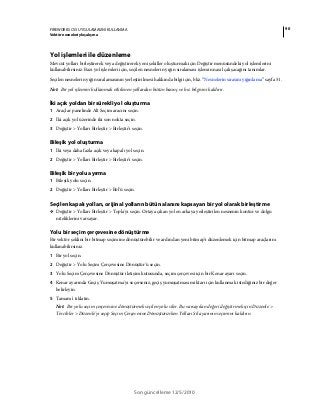 90FIREWORKS CS5 UYGULAMASINI KULLANMA
Vektör nesneleriyle çalışma
Son güncelleme 12/5/2010
Yol işlemleri ile düzenleme
Mevcut yolları birleştirerek veya değiştirerek yeni şekiller oluşturmak için Değiştir menüsündeki yol işlemlerini
kullanabilirsiniz. Bazı yol işlemleri için, seçilen nesnelerin yığın sıralaması işlemin nasıl çalışacağını tanımlar.
Seçilen nesnelerin yığın sıralamasının yerleştirilmesi hakkında bilgi için, bkz. “Nesnelerin sırasını yığınlama” sayfa 51.
Not: Bir yol işlemini kullanmak etkilenen yollardan bütün basınç ve hız bilgisini kaldırır.
İki açık yoldan bir sürekli yol oluşturma
1 Araçlar panelinde Alt Seçim aracını seçin.
2 İki açık yol üzerinde iki son nokta seçin.
3 Değiştir > Yolları Birleştir > Birleştir'i seçin.
Bileşik yol oluşturma
1 İki veya daha fazla açık veya kapalı yol seçin.
2 Değiştir > Yolları Birleştir > Birleştir'i seçin.
Bileşik bir yolu ayırma
1 Bileşik yolu seçin.
2 Değiştir > Yolları Birleştir > Böl'ü seçin.
Seçilen kapalı yolları, orijinal yolların bütün alanını kapsayan bir yol olarak birleştirme
❖ Değiştir > Yolları Birleştir > Topla'yı seçin. Ortaya çıkan yol en arkaya yerleştirilen nesnenin kontur ve dolgu
niteliklerini varsayar.
Yolu bir seçim çerçevesine dönüştürme
Bir vektör şeklini bir bitmap seçimine dönüştürebilir ve ardından yeni bitmap'i düzenlemek için bitmap araçlarını
kullanabilirsiniz.
1 Bir yol seçin.
2 Değiştir > Yolu Seçim Çerçevesine Dönüştür'ü seçin.
3 Yolu Seçim Çerçevesine Dönüştür iletişim kutusunda, seçim çerçevesi için bir Kenar ayarı seçin.
4 Kenar ayarında Geçiş Yumuşatma'yı seçerseniz, geçiş yumuşatması miktarı için kullanmak istediğiniz bir değer
belirleyin.
5 Tamam'ı tıklatın.
Not: Bir yolu seçim çerçevesine dönüştürmek seçilen yolu siler. Bu varsayılan değeri değiştirmek için Düzenle >
Tercihler > Düzenle'yi seçip Seçim Çerçevesine Dönüştürürken Yolları Sil ayarının seçimini kaldırın.
 