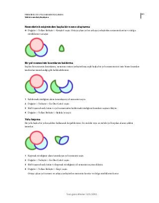 91FIREWORKS CS5 UYGULAMASINI KULLANMA
Vektör nesneleriyle çalışma
Son güncelleme 12/5/2010
Nesnelerin kesişiminden başka bir nesne oluşturma
❖ Değiştir > Yolları Birleştir > Kesiştir'i seçin. Ortaya çıkan yol en arkaya yerleştirilen nesnenin kontur ve dolgu
niteliklerini varsayar.
Bir yol nesnesinin kısımlarını kaldırma
Seçilen bir nesnenin kısımlarını, nesnenin önüne yerleştirilmiş seçili başka bir yol nesnesinin üst üste binen kısımları
tarafından tanımlandığı gibi kaldırabilirsiniz.
1 Kaldırmak istediğiniz alanı tanımlayan yol nesnesini seçin.
2 Değiştir > Yerleştir > En Öne Getir'i seçin.
3 Shift tuşunu basılı tutun ve yol nesnesinden kaldırmak istediğiniz kısımları seçime ekleyin.
4 Değiştir > Yolları Birleştir > Baskıla'yı seçin.
Yolu kırpma
Bir yolu başka bir yolun şeklini kullanarak kırpabilirsiniz. En öndeki veya en üstteki yol kırpılan alanın şeklini
tanımlar.
1 Kırpmak istediğiniz alanı tanımlayan yol nesnesini seçin.
2 Değiştir > Yerleştir > En Öne Getir'i seçin.
3 Shift tuşunu basılı tutun ve kırpmak istediğiniz yol nesnesini seçime ekleyin.
4 Değiştir > Yolları Birleştir > Kırp'ı seçin.
Ortaya çıkan yol nesnesi en arkaya yerleştirilen nesnenin kontur ve dolgu niteliklerini korur.
 