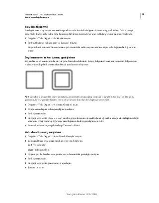 92FIREWORKS CS5 UYGULAMASINI KULLANMA
Vektör nesneleriyle çalışma
Son güncelleme 12/5/2010
Yolu basitleştirme
Basitleştir komutu yolunuz üzerindeki gereksiz noktaları belirlediğiniz bir miktara göre kaldırır. Düz bir çizgi
üzerindeki ikiden fazla nokta veya tamamen birbirinin üzerinde yer alan noktalar gereksiz nokta örnekleridir.
1 Değiştir > Yolu Değiştir > Basitleştir'i seçin.
2 Bir basitleştirme miktarı girin ve Tamam'ı tıklatın.
Bir yolu basitleştirmek Fireworks'ün o yol üzerindeki nokta sayısını azaltmak için yolu değiştirebildiği miktarı
artırır.
Seçilen nesnenin konturunu genişletme
Seçilen bir yolun konturunu kapalı bir yola dönüştürebilirsiniz. Sonuç, dolgusuz ve orijinal nesnenin dolgusunun
niteliklerine sahip bir konturu olan bir yol yanılsaması oluşturur.
Not: Kendisiyle kesişen bir yolun konturunu genişletmek ortaya ilginç sonuçlar çıkarabilir. Orijinal yol bir dolgu
içeriyorsa, kontur genişletildikten sonra yolun kesişen kısımları bir dolgu içermeyecektir.
1 Değiştir > Yolu Değiştir > Konturu Genişlet'i seçin.
2 Ortaya çıkan kapalı yolun genişliğini ayarlayın.
3 Bir köşe türü seçin.
4 Gönyeyi seçerseniz, gönye sınırını (yani bir gönye köşenin otomatik olarak eğimli bir köşeye dönüştüğü noktayı)
ayarlayın. Gönye sınırı, gönye köşe uzunluğunun kontur genişliğine oranıdır.
5 Bir son kapatma seçeneği belirleyip Tamam'ı tıklatın.
Yolu daraltma ve genişletme
1 Değiştir > Yolu Değiştir > Yolu Daralt/Genişlet'i seçin.
2 Yolu daraltmak veya genişletmek için bir yön belirleyin:
İçeri Yolu daraltır.
Dışarı Yolu genişletir.
3 Orijinal yol ile daralan veya genişleyen yol arasındaki genişliği ayarlayın.
4 Bir köşe türü seçin.
5 Gönyeyi seçerseniz, gönye sınırını ayarlayın.
6 Tamam'ı tıklatın.
 