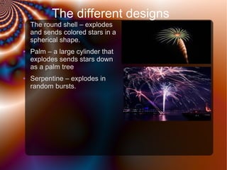 The different designs
●

●

●

The round shell – explodes
and sends colored stars in a
spherical shape.
Palm – a large cylinder that
explodes sends stars down
as a palm tree
Serpentine – explodes in
random bursts.

 