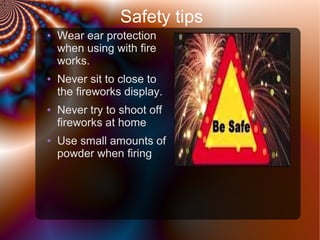 Safety tips
●

●

●

●

Wear ear protection
when using with fire
works.
Never sit to close to
the fireworks display.
Never try to shoot off
fireworks at home
Use small amounts of
powder when firing

 