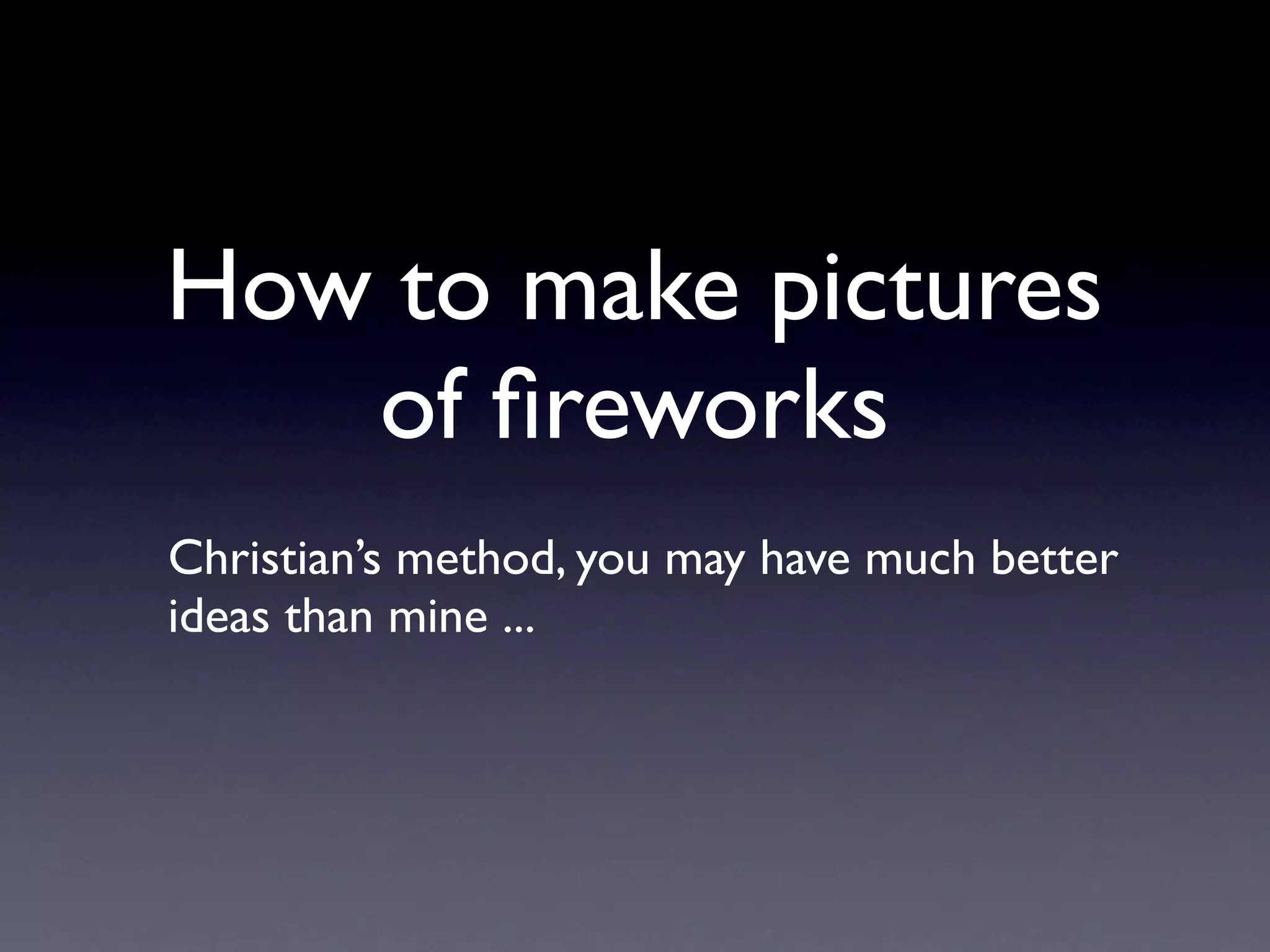 How to make pictures
of fireworks
Christian’s method, you may have much better
ideas than mine ...