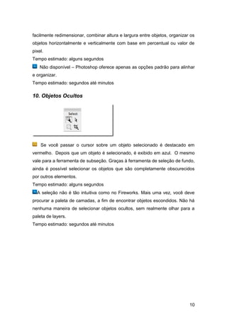 facilmente redimensionar, combinar altura e largura entre objetos, organizar os
objetos horizontalmente e verticalmente com base em percentual ou valor de
pixel.
Tempo estimado: alguns segundos
    Não disponível – Photoshop oferece apenas as opções padrão para alinhar
e organizar.
Tempo estimado: segundos até minutos

10. Objetos Ocultos




    Se você passar o cursor sobre um objeto selecionado é destacado em
vermelho. Depois que um objeto é selecionado, é exibido em azul. O mesmo
vale para a ferramenta de subseção. Graças à ferramenta de seleção de fundo,
ainda é possível selecionar os objetos que são completamente obscurecidos
por outros elementos.
Tempo estimado: alguns segundos
  A seleção não é tão intuitiva como no Fireworks. Mais uma vez, você deve
procurar a paleta de camadas, a fim de encontrar objetos escondidos. Não há
nenhuma maneira de selecionar objetos ocultos, sem realmente olhar para a
paleta de layers.
Tempo estimado: segundos até minutos




                                                                            10
 