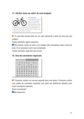 11. Alinhar texto ao redor de uma imagem




   É muito fácil anexar texto em um vetor alinhando o texto em torno de uma
imagem.
Tempo estimado: alguns segundos
  Para colocar o texto ao redor uma imagem são necessárias várias caixas de
texto. É um processo muito mais complicado.
Tempo estimado: segundos até minutos

12. Uso de caracteres especiais




   Fireworks contém um recurso especial para criar textos. Fireworks contém
uma paleta de caracteres especiais que pode ser facilmente utilizado para
inserir caracteres especiais.
Muito conveniente!
  Não disponível




                                                                        11
 