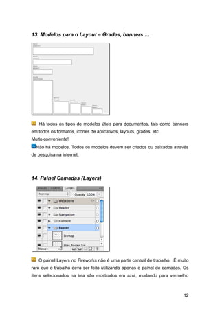 13. Modelos para o Layout – Grades, banners …




   Há todos os tipos de modelos úteis para documentos, tais como banners
em todos os formatos, ícones de aplicativos, layouts, grades, etc.
Muito conveniente!
  Não há modelos. Todos os modelos devem ser criados ou baixados através
de pesquisa na internet.




14. Painel Camadas (Layers)




   O painel Layers no Fireworks não é uma parte central de trabalho. É muito
raro que o trabalho deva ser feito utilizando apenas o painel de camadas. Os
itens selecionados na tela são mostrados em azul, mudando para vermelho



                                                                         12
 