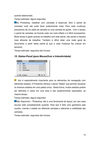 quando selecionado.
Tempo estimado: alguns segundos
  No Photoshop, trabalhar com camadas é essencial. Sem o painel de
camadas você não pode fazer praticamente nada. Para cada mudança,
precisamos de um estilo de camada ou uma camada de ajuste. Com o tempo,
o painel de camadas vai ficando cada vez mais inflado e é difícil acompanhar.
Muito tempo é gasto quando se trabalha com este painel, não sendo a maneira
mais eficiente de trabalhar. Também é difícil obter uma visão geral do
documento a partir deste painel já que a cada mudança faz crescer em
tamanho.
Tempo estimado: segundos até minutos

15. States-Panel (para MouseOver e Interatividade)




    Isto é especialmente importante para os elementos de navegação com
diferentes estados. O Fireworks oferece o painel “States” que permite visualizar
os diversos estados em uma paleta única. Desta forma, muitos estados podem
ser definidos e vistos em uma área e são posteriormente exportados, ao
mesmo tempo.
Tempo estimado: alguns segundos
  Não disponível – Photoshop não é uma ferramenta de layout, por isso esse
recurso está completamente ausente. Para isso é feito uma gambiarra pelo
usuário, criando o estado em diferente camadas e alterando a visibilidade das
camadas.
Tempo estimado: segundos até minutos




                                                                             13
 