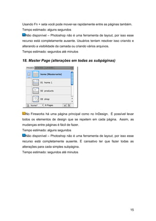 Usando Fn + seta você pode mover-se rapidamente entre as páginas também.
Tempo estimado: alguns segundos
  Não disponível – Photoshop não é uma ferramenta de layout, por isso esse
recurso está completamente ausente. Usuários tentam resolver isso criando e
alterando a visibilidade da camada ou criando vários arquivos.
Tempo estimado: segundos até minutos

18. Master Page (alterações em todas as subpáginas)




  No Fireworks há uma página principal como no InDesign. É possível levar
todos os elementos de design que se repetem em cada página. Assim, as
mudanças entre páginas é fácil de fazer.
Tempo estimado: alguns segundos
  Não disponível – Photoshop não é uma ferramenta de layout, por isso esse
recurso está completamente ausente. É cansativo ter que fazer todas as
alterações para cada simples subpágina.
Tempo estimado: segundos até minutos




                                                                        15
 