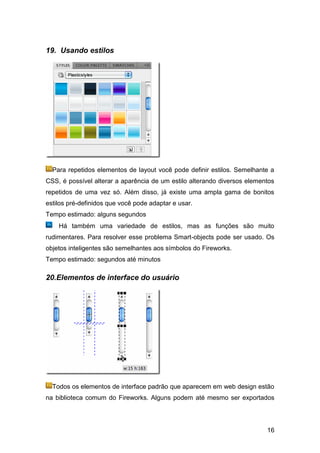 19. Usando estilos




  Para repetidos elementos de layout você pode definir estilos. Semelhante a
CSS, é possível alterar a aparência de um estilo alterando diversos elementos
repetidos de uma vez só. Além disso, já existe uma ampla gama de bonitos
estilos pré-definidos que você pode adaptar e usar.
Tempo estimado: alguns segundos
    Há também uma variedade de estilos, mas as funções são muito
rudimentares. Para resolver esse problema Smart-objects pode ser usado. Os
objetos inteligentes são semelhantes aos símbolos do Fireworks.
Tempo estimado: segundos até minutos

20.Elementos de interface do usuário




  Todos os elementos de interface padrão que aparecem em web design estão
na biblioteca comum do Fireworks. Alguns podem até mesmo ser exportados




                                                                          16
 
