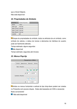 que o Smart Objects.
Não está disponível

22. Propriedades do Símbolo




  Graças às propriedades do símbolo, todos os atributos de um símbolo, como
símbolo de valores, o status de ícones e elementos da interface do usuário
pode ser facilmente alterado.
Tempo estimado: alguns segundos
  Não disponível
Tempo estimado: segundos até minutos

23. Menus Pop-Up




  Ambos os menus horizontal e vertical do tipo drop-down podem ser criados
no Fireworks com poucos cliques. Estes são baseados em CSS e Javascript.
Muito conveniente!
   Não está disponível




                                                                        18
 