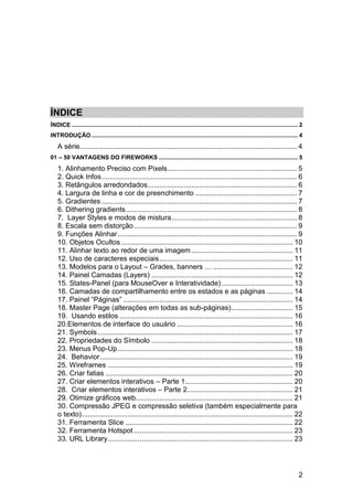 ÍNDICE
ÍNDICE .......................................................................................................................................... 2
INTRODUÇÃO .............................................................................................................................. 4
    A série............................................................................................................. 4
01 – 50 VANTAGENS DO FIREWORKS ..................................................................................... 5
    1. Alinhamento Preciso com Pixels ................................................................. 5
    2. Quick Infos .................................................................................................. 6
    3. Retângulos arredondados........................................................................... 6
    4. Largura de linha e cor de preenchimento ................................................... 7
    5. Gradientes .................................................................................................. 7
    6. Dithering gradients ...................................................................................... 8
    7. Layer Styles e modos de mistura ............................................................... 8
    8. Escala sem distorção .................................................................................. 9
    9. Funções Alinhar .......................................................................................... 9
    10. Objetos Ocultos ...................................................................................... 10
    11. Alinhar texto ao redor de uma imagem ................................................... 11
    12. Uso de caracteres especiais ................................................................... 11
    13. Modelos para o Layout – Grades, banners … ........................................ 12
    14. Painel Camadas (Layers) ....................................................................... 12
    15. States-Panel (para MouseOver e Interatividade) .................................... 13
    16. Camadas de compartilhamento entre os estados e as páginas ............. 14
    17. Painel “Páginas” ..................................................................................... 14
    18. Master Page (alterações em todas as sub-páginas) ............................... 15
    19. Usando estilos ....................................................................................... 16
    20.Elementos de interface do usuário .......................................................... 16
    21. Symbols .................................................................................................. 17
    22. Propriedades do Símbolo ....................................................................... 18
    23. Menus Pop-Up ........................................................................................ 18
    24. Behavior................................................................................................. 19
    25. Wireframes ............................................................................................. 19
    26. Criar fatias .............................................................................................. 20
    27. Criar elementos interativos – Parte 1 ...................................................... 20
    28. Criar elementos interativos – Parte 2 ..................................................... 21
    29. Otimize gráficos web............................................................................... 21
    30. Compressão JPEG e compressão seletiva (também especialmente para
    o texto) .......................................................................................................... 22
    31. Ferramenta Slice .................................................................................... 22
    32. Ferramenta Hotspot ................................................................................ 23
    33. URL Library............................................................................................. 23




                                                                                                                                                2
 
