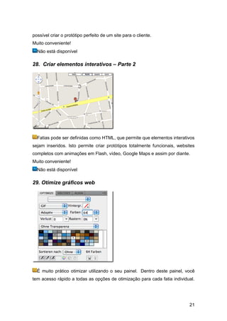 possível criar o protótipo perfeito de um site para o cliente.
Muito conveniente!
  Não está disponível

28. Criar elementos interativos – Parte 2




  Fatias pode ser definidas como HTML, que permite que elementos interativos
sejam inseridos. Isto permite criar protótipos totalmente funcionais, websites
completos com animações em Flash, vídeo, Google Maps e assim por diante.
Muito conveniente!
  Não está disponível

29. Otimize gráficos web




  É muito prático otimizar utilizando o seu painel. Dentro deste painel, você
tem acesso rápido a todas as opções de otimização para cada fatia individual.




                                                                           21
 