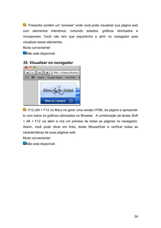 Fireworks contém um "preview" onde você pode visualizar sua página web
com   elementos      interativos,   incluindo   estados,   gráficos   otimizados   e
mouseovers. Você não tem que exportá-los e abrir no navegador para
visualizar esses elementos.
Muito conveniente!
  Não está disponível

35. Visualizar no navegador




   F12 (Alt + F12 no Mac) irá gerar uma versão HTML da página e apresentá-
lo com todos os gráficos otimizados no Browser. A combinação de teclas Shift
+ Alt + F12 vai além e cria um preview de todas as páginas no navegador.
Assim, você pode clicar em links, testar MouseOver e verificar todas as
características de suas páginas web.
Muito conveniente!
  Não está disponível




                                                                                   24
 