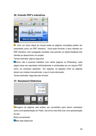 36. Criando PDF’s interativos




    Com um único clique do mouse todas as páginas vinculadas podem ser
exportadas como um PDF interativo. Você pode fornecer a seus clientes um
PDF interativo, com navegação completa. Isso permite um rápido feedback dos
clientes ao desenvolver um projeto.
Tempo estimado: alguns segundos
  Como não é possível trabalhar com várias páginas no Photoshop, cada
página deve ser exportada individualmente e combinadas em um arquivo PDF
como um processo separado. Em seguida, as ligações entre as páginas
devem ser criadas manualmente, o que é muito demorado.
Tempo estimado: segundos até minutos

37. Storyboard Slideshow




  Imagens de páginas web podem ser convertidos para serem mostrados
como uma apresentação em Flash. Isto torna mais fácil criar uma apresentação
do site.
Muito conveniente!
  Não está disponível



                                                                         25
 