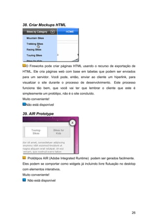 38. Criar Mockups HTML




  O Fireworks pode criar páginas HTML usando o recurso de exportação de
HTML. Ele cria páginas web com base em tabelas que podem ser enviados
para um servidor. Você pode, então, enviar ao cliente um hiperlink, para
visualizar o site durante o processo de desenvolvimento. Este processo
funciona tão bem, que você vai ter que lembrar o cliente que este é
simplesmente um protótipo, não é o site concluído.
Muito conveniente!
  Não está disponível

39. AIR Prototype




   Protótipos AIR (Adobe Integrated Runtime) podem ser gerados facilmente.
Eles podem se comportar como widgets já incluindo livre flutuação no desktop
com elementos interativos.
Muito conveniente!
   Não está disponível




                                                                         26
 