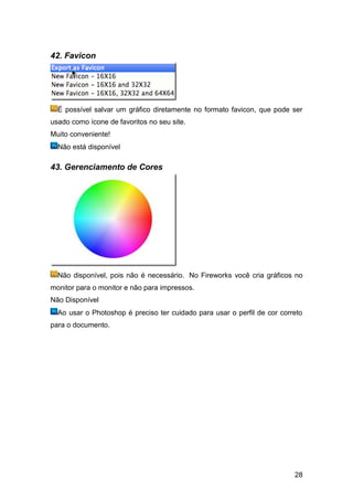 42. Favicon




  É possível salvar um gráfico diretamente no formato favicon, que pode ser
usado como ícone de favoritos no seu site.
Muito conveniente!
  Não está disponível

43. Gerenciamento de Cores




  Não disponível, pois não é necessário. No Fireworks você cria gráficos no
monitor para o monitor e não para impressos.
Não Disponível
  Ao usar o Photoshop é preciso ter cuidado para usar o perfil de cor correto
para o documento.




                                                                          28
 
