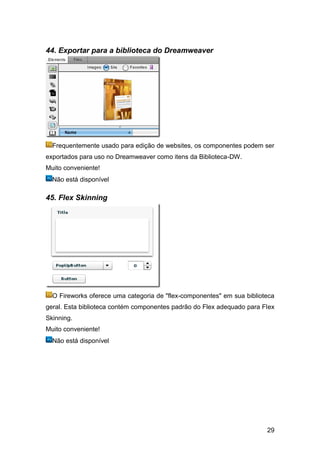 44. Exportar para a biblioteca do Dreamweaver




  Frequentemente usado para edição de websites, os componentes podem ser
exportados para uso no Dreamweaver como itens da Biblioteca-DW.
Muito conveniente!
  Não está disponível

45. Flex Skinning




  O Fireworks oferece uma categoria de "flex-componentes" em sua biblioteca
geral. Esta biblioteca contém componentes padrão do Flex adequado para Flex
Skinning.
Muito conveniente!
  Não está disponível




                                                                        29
 