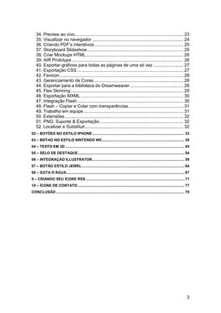 34. Preview ao vivo ....................................................................................... 23
   35. Visualizar no navegador ......................................................................... 24
   36. Criando PDF‟s interativos ....................................................................... 25
   37. Storyboard Slideshow ............................................................................. 25
   38. Criar Mockups HTML .............................................................................. 26
   39. AIR Prototype ......................................................................................... 26
   40. Exportar gráficos para todas as páginas de uma só vez ........................ 27
   41. Exportação CSS ..................................................................................... 27
   42. Favicon ................................................................................................... 28
   43. Gerenciamento de Cores ........................................................................ 28
   44. Exportar para a biblioteca do Dreamweaver ........................................... 29
   45. Flex Skinning .......................................................................................... 29
   46. Exportação MXML .................................................................................. 30
   47. Integração Flash ..................................................................................... 30
   48. Flash – Copiar e Colar com transparências ............................................ 31
   49. Trabalho em equipe ................................................................................ 31
   50. Extensões ............................................................................................... 32
   51. PNG: Suporte & Exportação ................................................................... 32
   52. Localizar e Substituir............................................................................... 32
02 – BOTÕES NO ESTILO IPHONE .......................................................................................... 33
03 – BOTAO NO ESTILO NINTENDO WII ................................................................................. 39
04 – TEXTO EM 3D .................................................................................................................... 45
05 – SELO DE DESTAQUE........................................................................................................ 54
06 – INTEGRAÇÃO ILLUSTRATOR .......................................................................................... 59
07 – BOTÃO ESTILO JEWEL .................................................................................................... 64
08 – GOTA D’ÁGUA ................................................................................................................... 67
9 – CRIANDO SEU ÍCONE RSS ................................................................................................ 71
10 – ÍCONE DE CONTATO ........................................................................................................ 77
CONCLUSÃO ............................................................................................................................. 79




                                                                                                                                        3
 