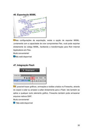 46. Exportação MXML




  Nas configurações de exportação, existe a opção de exportar MXML.
Juntamente com a capacidade de criar componentes Flex, você pode exportar
diretamente do código MXML, facilitando a transformação para Rich Internet
Applications em Flex.
Muito conveniente!
  Não está disponível



47. Integração Flash




  É possível trazer gráficos, animações e botões criados no Fireworks, através
do copiar e colar ou arrastar e soltar diretamente para o Flash. Isto também se
aplica a qualquer outro elemento gráfico. Fireworks também pode armazenar
arquivos nativos SWF.
Muito conveniente!
   Não está disponível




                                                                            30
 